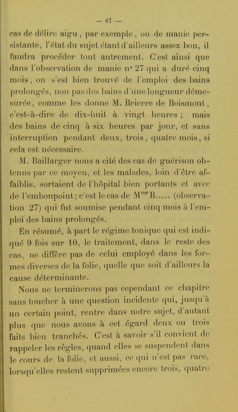 cas de délire aigu, par exemple, ou de manie per- sistante, l'étal <lu sujet étant d'ailleurs assez bon, il faudra procéder tout autrement. C'est ainsi que dans l'observation de manie n° 27 qui a duré cinq mois, on s'est bien trouvé de l'emploi des bains prolongés, non pas des bains d'une longueur déme- surée, comme les donne M. Brierre de Boismont, c'est-à-dire de dix-huit à vingt heures ; mais des bains de cinq à six heures par jour, et sans interruption pendant deux, trois, quatre mois, si cela est nécessaire. M . Bàillarger nous a cité des cas de guérison ob- tenus par ce moyen, et les malades, loin d'être af- faiblis, sortaient de l'hôpital bien portants et avec de l'embonpoint; c'est lecas de MraeB (observa- tion 27) qui fut soumise pendant cinq mois à l'em- ploi des bains prolongés. En résumé, à part le régime tonique qui est indi- qué 9 fois sur 10, le traitement, dans le reste des cas, ne diffère pas de celui employé clans les for- mes diverses de la folie, quelle que soit d'ailleurs la cause déterminante. Nous ne terminerons pas cependant ce chapitre sans toucher à une question incidente qui, jusqu'à un certain point, rentre dans notre sujet, d'autant plus que nous avons à cet égard deux ou trois faits bien tranchés. C'est à savoir s'il convient de rappeler les règles, quand elles se suspendent dans le cours de la folie, et aussi, ce qui n'est pas rare, lorsqu'elles restent supprimées encore trois, quatre