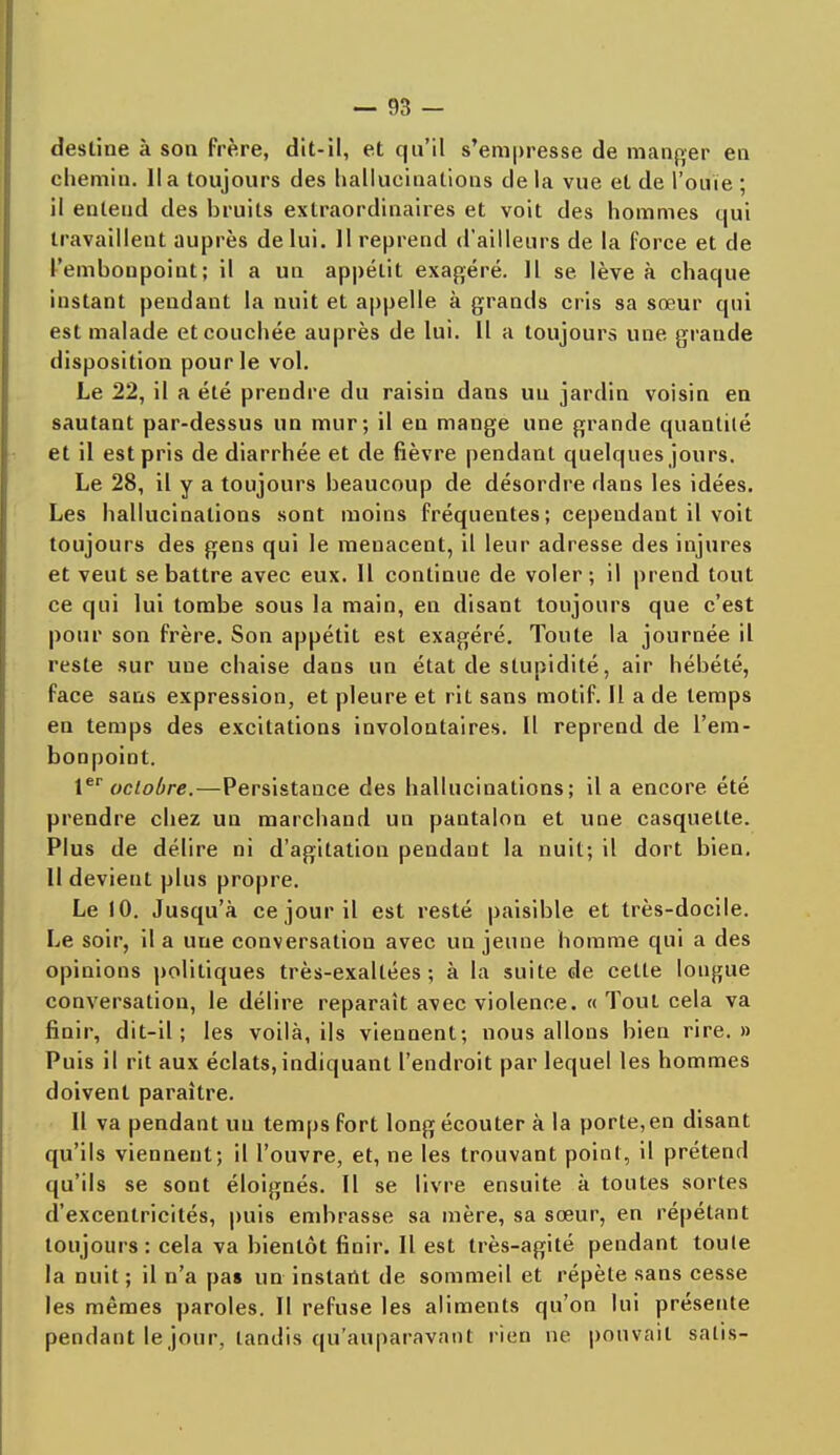 desline à son frère, dit-il, et qu'il s'empresse de manger en chemin, lia toujours des hallucinations de la vue et de l'ouïe ; il enteud des bruits extraordinaires et voit des hommes qui travaillent auprès de lui. 11 reprend d'ailleurs de la force et de l'embonpoint; il a un appétit exagéré. Il se lève à chaque instant pendant la nuit et appelle à grands cris sa sœur qui est malade et couchée auprès de lui. Il a toujours une grande disposition pour le vol. Le 22, il a été prendre du raisin dans un jardin voisin en sautant par-dessus un mur; il en mange une grande quantité et il est pris de diarrhée et de fièvre pendant quelques jours. Le 28, il y a toujours beaucoup de désordre dans les idées. Les hallucinations sont moins fréquentes; cependant il voit toujours des gens qui le menacent, il leur adresse des injures et veut se battre avec eux. Il continue de voler ; il prend tout ce qui lui tombe sous la main, en disant toujours que c'est pour son frère. Son appétit est exagéré. Toute la journée il reste sur une chaise dans un état de stupidité, air hébété, face sans expression, et pleure et rit sans motif. Il a de temps en temps des excitations involontaires. Il reprend de l'em- bonpoint. 1er octobre.—Persistance des hallucinations; il a encore été prendre chez un marchand un pantalon et une casquette. Plus de délire ni d'agitation pendant la nuit; il dort bien. 11 devient plus propre. Le 10. Jusqu'à ce jour il est resté paisible et très-docile. Le soir, il a une conversation avec un jeune homme qui a des opinions politiques très-exaltées; à la suite de cette longue conversation, le délire reparaît avec violence. « Tout cela va finir, dit-il; les voilà, ils viennent; nous allons bien rire.» Puis il rit aux éclats, indiquant l'endroit par lequel les hommes doivent paraître. Il va pendant uu temps fort long écouter à la porte,en disant qu'ils viennent; il l'ouvre, et, ne les trouvant point, il prétend qu'ils se sont éloignés. Il se livre ensuite à toutes sortes d'excentricités, puis embrasse sa mère, sa sœur, en répétant toujours: cela va bientôt finir. Il est très-agité pendant toute la nuit ; il n'a pas un instant de sommeil et répète sans cesse les mêmes paroles. Il refuse les aliments qu'on lui présente pendant le jour, tandis qu'auparavant rien ne pouvait salis-