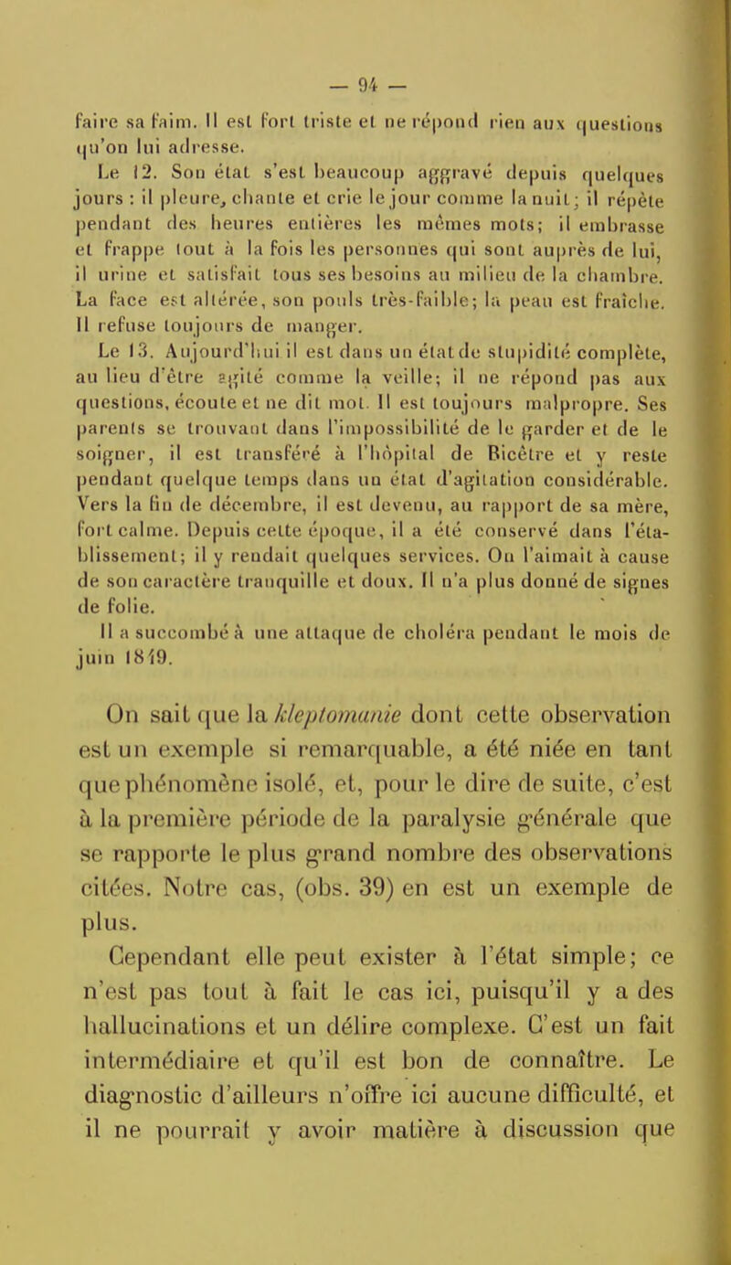 faire sa faim. Il esl Forl triste et ne répond rien aux <|uestions qu'on lui adresse. Le 12. Sou état s'est beaucoup aggravé depuis quelques jours : il pleine, chante et crie le jour comme la nuit; il répète pendant des heures entières les mêmes mots; il embrasse et frappe tout à la fois les personnes qui sont auprès de lui, il urine et satisfait tous ses besoins au milieu de la chambre. La face est altérée, son pouls très-faible; la peau est fraîche. Il refuse toujours de manger. Le 13. Aujourd'hui il est dans un élatde stupidité complète, au lieu d'être agité comme la veille; il ne répond pas aux questions, écoule et ne dit mot. Il esl toujours malpropre. Ses parents se trouvant dans l'impossibilité de le garder et de le soigner, il est transféré à l'hôpital de Bicêlre et y reste pendanl quelque temps dans un état d'agitation considérable. Vers la fin de décembre, il est devenu, au rapport de sa mère, forl calme. Depuis cette époque, il a été conservé dans réta- blissement; il y rendait quelques services. Ou l'aimait à cause de son caractère tranquille et doux. Il n'a plus donné de signes de folie. Il a succombé a une attaque de choléra pendant le mois de juin 1819. On sait que la kleptomanie dont cette observation est un exemple si remarquable, a été niée en tant que phénomène isolé, et, pour le dire de suite, cVsl à la première période de la paralysie g-énérale que se rapporte le plus grand nombre des observations citées. Notre cas, (obs. 39) en est un exemple de plus. Cependant elle peul exister à l'état simple; ce n'est pas tout à fait le cas ici, puisqu'il y a des hallucinations et un délire complexe. C'est un fait intermédiaire et qu'il est bon de connaître. Le diagnostic d'ailleurs n'offre ici aucune difficulté, et il ne pourrait y avoir matière à discussion que