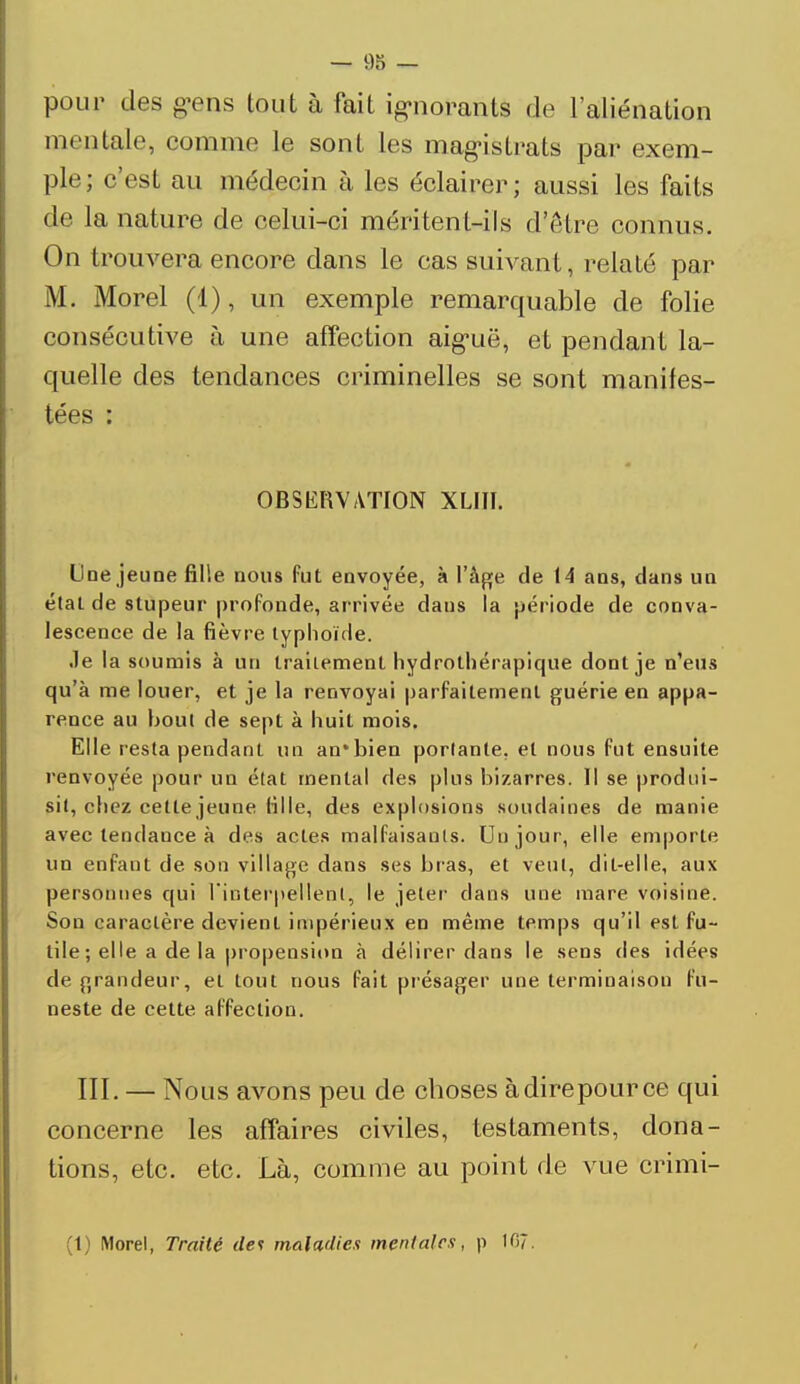 — 98 — pour des gens tout à fait ignorants de l'aliénation mentale, comme le sont les magistrats par exem- ple; c'est au médecin à les éclairer; aussi les faits de la nature de celui-ci méritent-ils d'être connus. On trouvera encore dans le cas suivant, relaté par M. Morel (1), un exemple remarquable de folie consécutive à une affection aiguë, et pendant la- quelle des tendances criminelles se sont manifes- tées : OBSERVATION XLIII. Une jeune fille nous Put envoyée, à l'âge de 14 ans, dans un état de stupeur profonde, arrivée dans la période de conva- lescence de la fièvre typhoïde. Je la soumis à un traitement hydrothérapique dont je n'eus qu'à me louer, et je la renvoyai parfaitement guérie en appa- rence au bout de sept à huit mois. Elle resta pendant un an*bien portante, et nous fut ensuite renvoyée pour un état mental des plus bizarres. Il se produi- sit, chez cette jeune fille, des explosions soudaines de manie avec tendauce à des actes malfaisants. Uujour, elle emporte un enfant de son village dans ses bras, et veut, dit-elle, aux personnes qui l'inlerpellenl, le jeter dans une mare voisine. Son caractère devient impérieux en même temps qu'il est fu- tile ; elle a de la propension à délirer dans le sens des idées de grandeur, et tout nous fait présager une terminaison fu- neste de cette affection. III. — Nous avons peu de choses à dire pour ce qui concerne les affaires civiles, testaments, dona- tions, etc. etc. Là, comme au point de vue crimi- (t) Morel, Traité dev maladies mentales, p 107.
