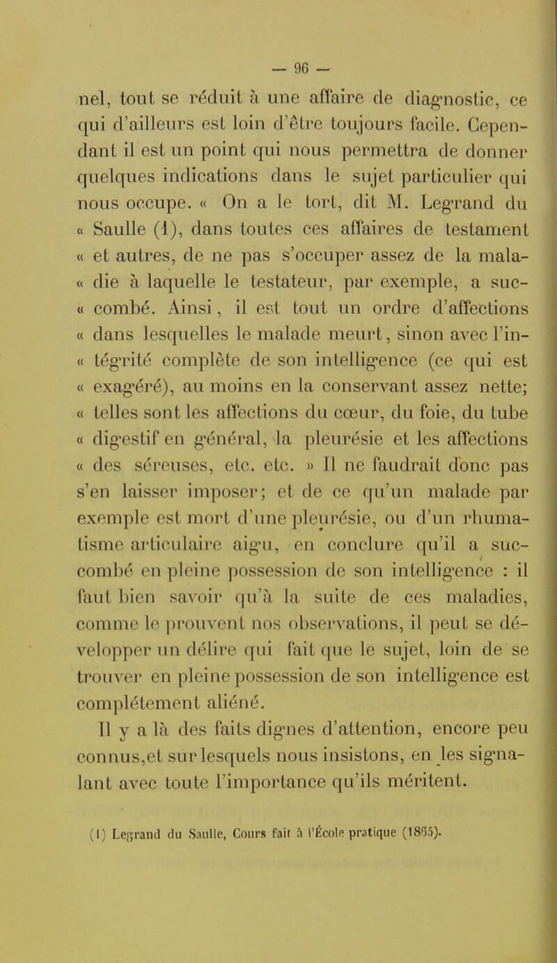 nel, tout se réduit à une affaire de diagnostic, ce qui d'ailleurs est loin d'être toujours facile. Cepen- dant il est un point qui nous permettra de donner quelques indications dans le sujet particulier qui nous occupe. « On a le tort, dit M. Legrand du « Saulle (1), dans toutes ces affaires de testament « et autres, de ne pas s'occuper assez de la mala- « die à laquelle le testateur, par exemple, a suc- « combé. Ainsi, il est tout un ordre d'affections « dans lesquelles le malade meurt, sinon avec Pin- ci tégTité complète de son intelligence (ce qui est « exagéré), au moins en la conservant assez nette; « telles sont les affections du cœur, du foie, du tube « dig'estif en général, la pleurésie et les affections « des séreuses, etc. etc. » Il ne faudrait donc pas s'en laisser imposer; et de oe qu'un malade par exemple est mort d'une pleurésie, ou d'un rhuma- tisme articulaire aigu, en conclure <|u'il a suc- combé en pleine possession de son intelligence : il faul bien savoir qu'à la suite de ces maladies, comme le prouvent nos observations, il peut se dé- velopper un délire qui fait que le sujet, loin de se trouver en pleine possession de son intelligence est complètement aliéné. Il y a là des laits dignes d'attention, encore peu connus,et sur lesquels nous insistons, en les signa- lant avec toute l'importance qu'ils méritent. (I) Lefirand du Saulle, Cours fait a l'École pratique (1865).