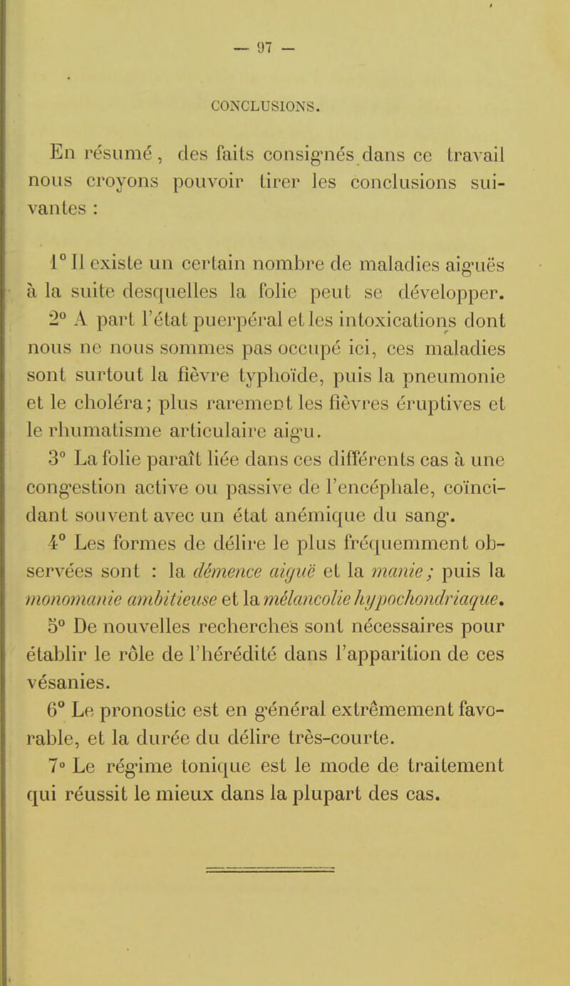 CONCLUSIONS. En résumé, des faits consignés dans ce travail nous croyons pouvoir tirer les conclusions sui- vantes : 1° Il existe un certain nombre de maladies aig'uës à la suite desquelles la folie peut se développer. 2° A part l'état puerpéral et les intoxications dont nous ne nous sommes pas occupé ici, ces maladies sont surtout la fièvre typhoïde, puis la pneumonie et le choléra; plus rarement les lièvres éruptives et le rhumatisme articulaire aig*u. 3° La folie paraît liée dans ces différents cas à une congestion active ou passive de l'encéphale, coïnci- dant souvent avec un état anémique du sang*. 4° Les formes de délire le plus fréquemment ob- servées sont : la démence aiguë et la manie ; puis la monomanie ambitieuse et la mélancolie hypochondriaque, 5° De nouvelles recherches sont nécessaires pour établir le rôle de l'hérédité dans l'apparition de ces vésanies. 6° Le pronostic est en général extrêmement favo- rable, et la durée du délire très-courte. 7° Le régime tonique est le mode de traitement qui réussit le mieux dans la plupart des cas.