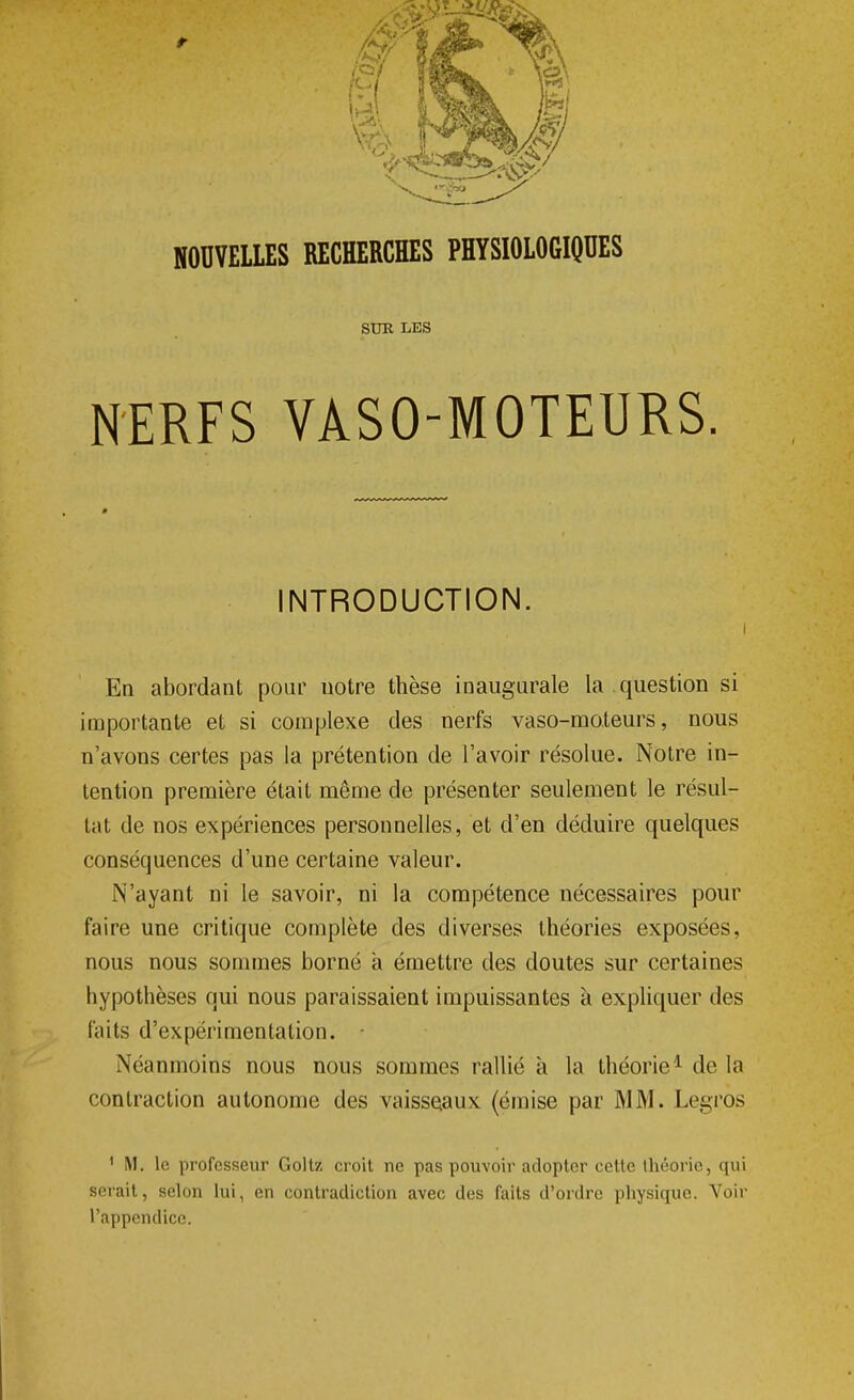 SUR LES NERFS VASO-MOTEURS. INTRODUCTION. i En abordant pour uotre thèse inaugurale la question si importante et si complexe des nerfs vaso-moteurs, nous n'avons certes pas la prétention de l'avoir résolue. Notre in- tention première était même de présenter seulement le résul- tat de nos expériences personnelles, et d'en déduire quelques conséquences d'une certaine valeur. N'ayant ni le savoir, ni la compétence nécessaires pour faire une critique complète des diverses théories exposées, nous nous sommes borné à émettre des doutes sur certaines hypothèses qui nous paraissaient impuissantes à expliquer des faits d'expérimentation. Néanmoins nous nous sommes rallié à la théorie1 de la contraction autonome des vaisseaux (émise par MM. Legros 1 M. le professeur Goltz croit ne pas pouvoir adopter cette théorie, qui serait, selon lui, en contradiction avec des faits d'ordre physique. Voir l'appendice.