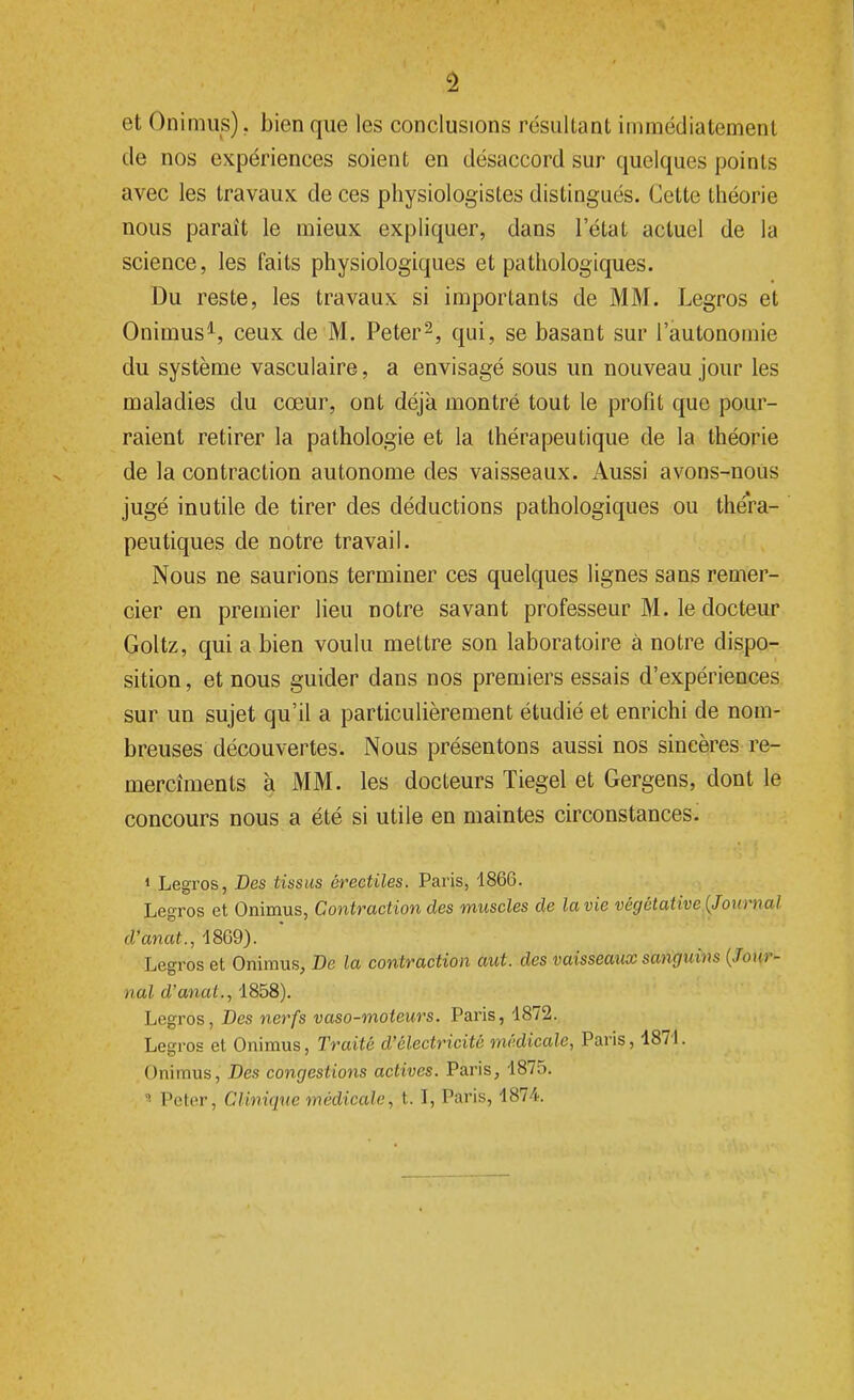 et Onimus), bien que les conclusions résultant immédiatement de nos expériences soient en désaccord sur quelques points avec les travaux de ces physiologistes distingués. Cette théorie nous paraît le mieux expliquer, dans l'état actuel de la science, les faits physiologiques et pathologiques. Du reste, les travaux si importants de MM. Legros et Onimus1, ceux de M. Peter2, qui, se basant sur l'autonomie du système vasculaire, a envisagé sous un nouveau jour les maladies du cœur, ont déjà montré tout le profit que pour- raient retirer la pathologie et la thérapeutique de la théorie de la contraction autonome des vaisseaux. Aussi avons-nous jugé inutile de tirer des déductions pathologiques ou théra- peutiques de notre travail. Nous ne saurions terminer ces quelques lignes sans remer- cier en premier lieu notre savant professeur M. le docteur Goltz, qui a bien voulu mettre son laboratoire à notre dispo- sition , et nous guider dans nos premiers essais d'expériences sur un sujet qu'il a particulièrement étudié et enrichi de nom- breuses découvertes. Nous présentons aussi nos sincères re- mercîments à MM. les docteurs Tiegel et Gergens, dont le concours nous a été si utile en maintes circonstances. 1 Legros, Des tissus érectïles. Paris, 1866. Legros et Onimus, Contraction des muscles de la vie végétative (Journal d'anat., 4869). Legros et Onimus, De la contraction aut. des vaisseaux sanguins (Jour- nal d'anal., 1858). Legros, Des nerfs vaso-moteurs. Paris, 1872. Legros et Onimus, Traité d'électricité médicale, Paris, 1871. Onimus, Des congestions actives. Paris, 1875.