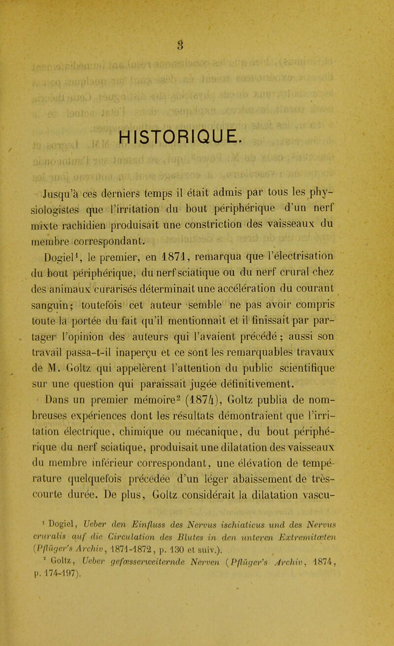 S HISTORIQUE. Jusqu'à ces derniers temps il était admis par tous les phy- siologistes que l'irritation du bout périphérique d'un nerf mixte rachidien produisait une constriction des vaisseaux du membre correspondant. Dogiel1, le premier, en 1874, remarqua que l'électrisation du bout périphérique, du nerf sciatique ou du nerf crural chez des animaux curarisés déterminait une accélération du courant sanguin; toutefois cet auteur semble ne pas avoir compris toute la portée du fait qu'il mentionnait et il finissait par par- tager l'opinion des auteurs qui l'avaient précédé ; aussi son travail passa-t-il inaperçu et ce sont les remarquables travaux de M. Golfe; qui appelèrent l'attention du public scientifique sur une question qui paraissait jugée définitivement. Dans un premier mémoire2 (1874), Goltz publia de nom- breuses expériences dont les résultats démontraient que l'irri- tation électrique, chimique ou mécanique, du bout périphé- rique du nerf sciatique, produisait une dilatation des vaisseaux du membre inférieur correspondant, une élévation de tempé- rature quelquefois précédée d'un léger abaissement de très- courte durée. De plus, Goltz considérait la dilatation vascu- 1 Dogiel, Ueber den Einfluss des Nervus ischiaticus und des Nervus cruralis auf die Circulation des Blutes in den unteren Extremitœten {Pflwjer's Archiv, 1871-1872, p. 130 et suiv.). 1 Goltz, Ueber gefœsscrvoeiternde Nervcn (Pflûger's Archiv, 1874, p. 174-197).