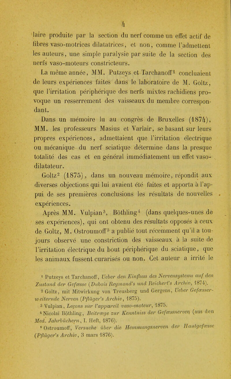 k laire produite par la section du nerf comme un effet actif de libres vaso-motrices dilatatrices, et non, comme l'admettent les auteurs, une simple paralysie par suite de la section des nerfs vaso-moteurs constricteurs. La même année, MM. Putzeys et Tarchanoff1 concluaient de leurs expériences faites dans le laboratoire de M. Goltz, que l'irritation périphérique des nerfs mixtes rachidiens pro- voque un resserrement des vaisseaux du membre correspon- dant. Dans un mémoire lu au congrès de Bruxelles (1874), MM. les professeurs Masius et Varlair, se basant sur leurs propres expériences, admettaient que l'irritation électrique ou mécanique du nerf sciatique détermine dans la presque totalité des cas et en général immédiatement un effet vaso- dilatateur. Goltz2 (1875), dans un nouveau mémoire, répondit aux diverses objections qui lui avaient été faites et apporta à l'ap- pui de ses premières conclusions les résultats de nouvelles . expériences. Après MM. Vulpian3, Bôthling* (dans quelques-unes de ses expériences), qui ont obtenu des résultats opposés à ceux de Goltz, M. Ostroumoff5 a publié tout récemment qu'il a tou- jours observé une constriction des vaisseaux à la suite de l'irritation électrique du bout périphérique du sciatique, que les animaux fussent curarisés ou non. Cet auteur a irrité le < Putzeys et Tarchanoff, Ueber den Einfluss des Nervensystems auf den Zustand der Gefœsse (Dubois Reymond's und Reichert's Archiv, 1874). 2 Goltz, mit Mitwirkung von Treusberg und Gergens, Ueber Gefœsser- weitemde Nerven (Pflùger's Archiv, 1875). a Vulpian, Leçons sur l'appareil vaso-moteur, 1875. «Nicolaï Bôthling, Beitrœge zur Kenntniss der Gefœssnerven (aus den Med. Jahrbûchern, I. Jleft, 1876). 5 Ostroumoff, Versuche ùber die Hemmungsnerven der Haut gefœsse