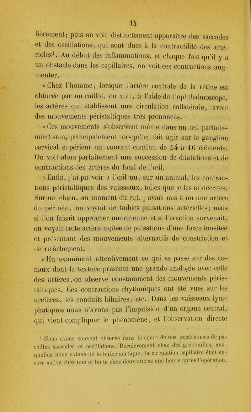 lièrement; puis on voit distinctement apparaître des saccades et des oscillations, qui sont dues à la contractilité des arté- rioles1. Au début des inflammations, et chaque fois qu'il y a un obstacle dans les capillaires, on voit ces contractions aug- menter. «Chez l'homme, lorsque l'artère centrale de la rétine est obturée par un caillot, on voit, à l'aide de l'ophthalmoscope, les artères qui établissent une circulation collatérale, avoir des mouvements péristaltiques très-prononcés. « Ces mouvements s'observent même dans un œil parfaite- ment sain, principalement lorsqu'on fait agir sur le ganglion cervical supérieur un courant continu de 14 à 16 éléments. On voit alors parfaitement une succession de dilatations et de contractions des artères du fond de l'œil. « Enfin, j'ai pu voir à l'œil nu, sur un animal, les contrac- tions péristaltiques des vaisseaux, telles que je les ai décrites. Sur un chien, au moment du rut, j'avais mis à nu une artère du périnée, on voyait de faibles pulsations artérielles; mais si l'on faisait approcher une chienne et si l'érection survenait, on voyait cette artère agitée de pulsations d'une force inusitée et présentant des mouvements alternatifs de constriclion et de relâchement. « En examinant attentivement ce qui se passe sur des ca- naux dont la texture présente une grande analogie avec celle des artères, on observe constamment des mouvements péris- taltiques. Ces contractions rhythmiques ont été vues sur les urétères, les conduits biliaires. etc. Dans les vaisseaux lym- phatiques nous n'avons pas l'impulsion d'un organe central, qui vient compliquer le phénomène, et l'observation directe i Nous avons souvent observé dans le cours de nos expériences de pa- reilles saccades et oscillations. Dernièrement chez des grenouilles, aux- quelles nous avions lié le bulbe aortique, la circulation capillaire était en core active chez une et lente chez deux autres une heure après l'opération.