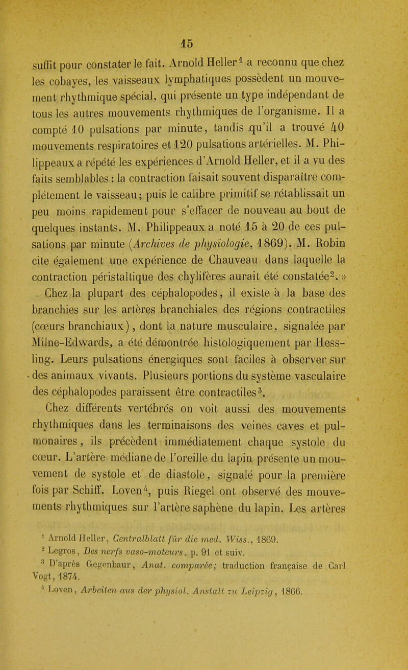 suffit pour constater le fait. Arnold Heller1 a reconnu que chez les cobayes, les vaisseaux lymphatiques possèdent un mouve- ment rhythmique spécial, qui présente un type indépendant de tous les autres mouvements rhythmiques de l'organisme. Il a compté 10 pulsations par minute, tandis .qu'il a trouvé 40 mouvements respiratoires et 120 pulsations artérielles. M. Phi- lippeaux a répété les expériences d'Arnold Heller, et il a vu des faits semblables : la contraction faisait souvent disparaître com- plètement le vaisseau; puis le calibre primitif se rétablissait un peu moins rapidement pour s'effacer de nouveau au bout de quelques instants. M. Philippeaux a noté 15 à 20 de ces pul- sations par minute (Archives de physiologie, 1869). M. Robin cite également une expérience de Chauveau dans laquelle la contraction péristaltique des chylifères aurait été constatée2. » Chez la plupart des céphalopodes, il existe à la base des branchies sur les artères branchiales des régions contractiles (cœurs branchiaux), dont la nature musculaire, signalée par M il ne-Edwards, a été démontrée histologiquement par Hess- ling. Leurs pulsations énergiques sont faciles à observer sur des animaux vivants. Plusieurs portions du système vasculaire des céphalopodes paraissent être contractiles3. Chez différents vertébrés on voit aussi des mouvements rhythmiques dans les terminaisons des veines caves et pul- monaires , ils précèdent immédiatement chaque systole du cœur. L'artère médiane de l'oreille du lapin présente un mou- vement de systole et de diastole, signalé pour la première fois par SchifF. Loven4, puis Riegel ont observé des mouve- ments rhythmiques sur l'artère saphène du lapin. Les artères ' Arnold Heller, Centralblatt fur die med, Wiss., 1869. 2 Legros, Des nerfs vaso-moteurs, p. 91 et suiv. :J D'après Gegonbaur, Anat. comparée; traduction française de Cari Vogt, 4874. ' l'Oven, Arbeiten aus der physiol. Anstall. m Leipzig, 18GG.