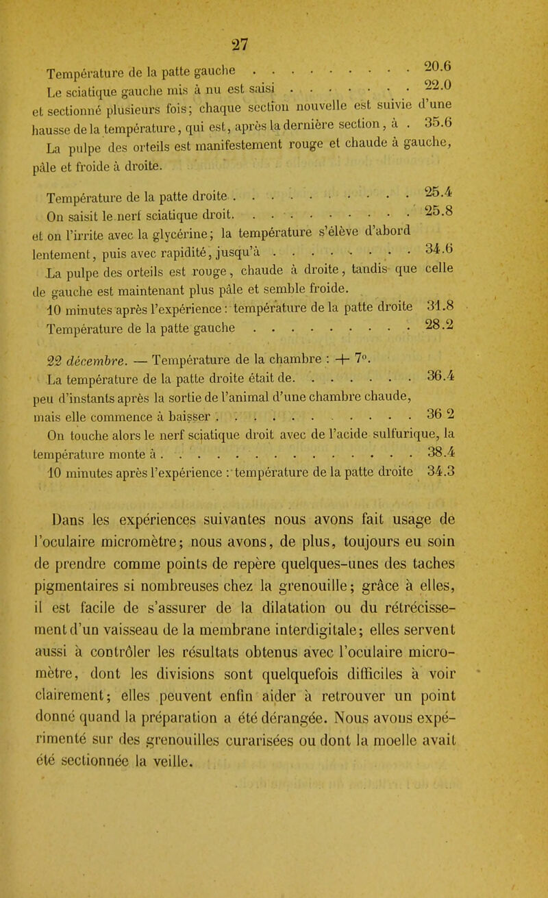 Température de la patte gauche 20.6 • • • 99 0 Le sciatique gauche mis a nu est saisi ab.w et sectionné plusieurs fois; chaque section nouvelle est suivie d'une hausse de la température, qui est, après la dernière section, à . 35.6 La pulpe des orteils est manifestement rouge et chaude à gauche, pâle et froide à droite. Température de la patte droite 25.4 On saisit le.nerf sciatique droit. . . • 25.8 et on l'irrite avec la glycérine ; la température s'élève d'abord lentement, puis avec rapidité, jusqu'à • • 34.6 La pulpe des orteils est rouge, chaude à droite, tandis que celle de gauche est maintenant plus pâle et semble froide. 10 minutes après l'expérience : température de la patte droite 31.8 Température de la patte gauche 28.2 22 décembre. — Température de la chambre : + 7°. La température de la patte droite était de 36.4 peu d'instants après la sortie de l'animal d'une chambre chaude, mais elle commence à baisser 36 2 On touche alors le nerf sciatique. droit avec de l'acide sulfurique, la température monte à.... . 38.4 10 minutes après l'expérience : température de la patte droite 34.3 Dans les expériences suivantes nous avons fait usage de l'oculaire micromètre; nous avons, de plus, toujours eu soin de prendre comme points de repère quelques-unes des taches pigmentaires si nombreuses chez la grenouille; grâce à elles, il est facile de s'assurer de la dilatation ou du rétrécisse- ment d'un vaisseau de la membrane interdigitale; elles servent aussi à contrôler les résultats obtenus avec l'oculaire micro- mètre, dont les divisions sont quelquefois difficiles à voir clairement; elles peuvent enfin aider à retrouver un point donné quand la préparation a été dérangée. Nous avons expé- rimenté sur des grenouilles curarisées ou dont la moelle avait été sectionnée la veille.