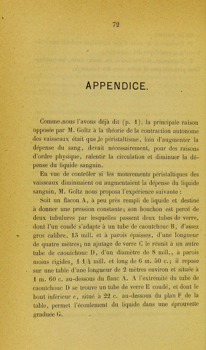 APPENDICE. Commexnous l'avons déjà dit (p. 1), la principale raison opposée par M. Goltz à la théorie de la contraction autonome des vaisseaux était que Je péristaltisme, loin d'augmenter la dépense du sang, devait nécessairement, pour des raisons d'ordre physique, ralentir la circulation et diminuer la dé- pense du liquide sanguin. En vue de contrôler si les mouvements péristaltiques des vaisseaux diminuaient ou augmentaient la dépense du liquide sanguin, M. Goltz nous proposa l'expérience suivante : Soit un flacon A, à peu près rempli de liquide et destiné à donner une pression constante; son bouchon est percé de deux tubulures par lesquelles passent deux tubes de verre, dont l'un coudé s'adapte à un tube de caoutchouc B, d'assez gros calibre, 13 mill. et à parois épaisses, d'une longueur de quatre mètres; un ajutage de verre C le réunit à un autre tube de caoutchouc D, d'un diamètre de 8 mill., à parois moins rigides, 1 1/4 mill. et long de 6 m. 50 c. ; il repose sur une table d'une longueur de 2 mètres environ et située à 1 m. 60 c. au-dessous du flanc A. A l'extrémité du tube de caoutchouc D se trouve un tube de verre E coudé, et dont le bout inférieur e, situé à 22 c. au-dessous du plan F de la table, permet l'écoulement du liquide dans une éprouvette graduée G.