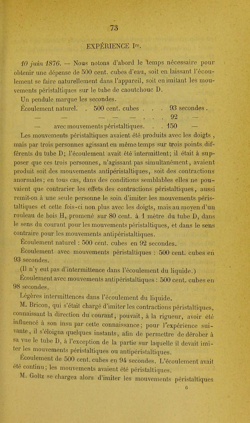 EXPÉRIENCE K iO juin IS16. — Nous notons d'abord le temps nécessaire pour obtenir une dépense de 500 cent, cubes d'eau, soit en laissant l'écou- lement se faire naturellement dans l'appareil, soit en imitant les mou- vements péristaltiques sur le tube de caoutchouc D. Un pendule marque les secondes. Écoulement naturel. . 500 cent, cubes ... 93 secondes . - - 92 — avec mouvements péristaltiques. . . 450 — Les mouvements péristaltiques avaient été produits avec les doigts , mais par trois personnes agissant en même temps sur trois points dif- férents du tube D; l'écoulement avait été intermittent; il était à sup- poser que ces trois personnes, n'agissant pas simultanément, avaient produit soit des mouvements antipéristaltiques, soit des contractions anormales; en tous cas, dans des conditions semblables elles ne pou- vaient que contrarier les effets des contractions péristaltiques, aussi remit-on à une seule personne le soin d'imiter les mouvements péris- taltiques et cette fois-ci non plus avec les doigts, mais au moyen d'un rouleau de bois H, promené sur 80 cent, à 1 mètre du tube D, dans le sens du courant pour les mouvements péristaltiques, et dans le sens contraire pour les mouvements antipéristaltiques. Écoulement naturel : 500 cent, cubes en 92 secondes. Ecoulement avec mouvements péristaltiques : 500 cent, cubes en 93 secondes. (Il n'y eut pas d'intermittence dans l'écoulement du liquide.) Écoulement avec mouvements antipéristaltiques : 500 cent, cubes en 98 secondes. Légères intermittences dans l'écoulement du liquide. M. Bricon, qui s'était chargé d'imiter les contractions péristaltiques, connaissant la direction du courant, pouvait, à la rigueur, avoir été influencé à son insu par celte connaissance; pour l'expérience sui- vante, il s'éloigna quelques instants, afin de permettre de dérober à sa vue le tube D, à l'exception de la partie sur laquelle il devait imi- ter les mouvements péristaltiques ou antipéristaltiques. Ecoulement de 500 cent, cubes en 94 secondes. L'écoulement avait été continu; les mouvements avaient été péristaltiques. M. Goltz se chargea alors d'imiter les mouvements péristaltiques G