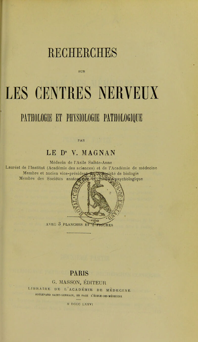 I RECHERCHES SUR LES CENTRES NERVEUX PATHOLOGIE ET PHYSIOLOGIE PATHOLOGIQUE PAR LE D* V. MAGNAN Médecin de l'Asile Sainte-Anne Lauréat de l'Institut (Académie des sciences) et de l'Académie de médecine PARIS G. MASSON, ÉDITEUR LIBRAIRE UK L'ACADEMIE DE MEDECINE BOOLEVAHD SAINT-GERMAIN, EN PACE l'ÉCOUS-DB-WiDECINE m nncc LXXVI