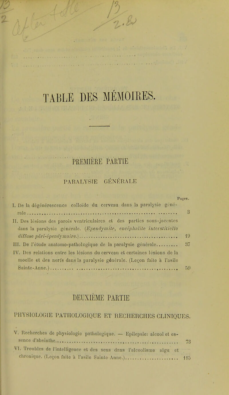 TABLE DES MÉMOIRES. PREMIÈRE PARTIE PARALYSIE GÉNÉRALE Pnces. I. De la dégénérescence colloïde du cerveau dans la paralysie géné- rale 3 II. Des lésions des parois venlriculaircs et des parties sous-jacentes dans la paralysie générale. (Ependymite, encéphalite interstitielle diffuse pôri-L'pcndymairc.) 19 III. De l'étude analomo-palhologiquc de la paralysie générale 37 IV. Des relations entre les lésions du cerveau et certaines lésions de la moelle et des nerfs dons la paralysie générale. (Leçon faite à l'asile Sainte-Anne.) ÎVJ DEUXIÈME PARTIE PHYSIOLOGIE PATHOLOGIQUE ET RECHERCHES CLINIQUES. V. Recherches de physiologie pathologique. — Epilepsic: alcool et es- sence d'absinthe ... 73 VI. Troubles de l'intelligence et des sens dans l'olcoolismo aigu et chronique. (Leçon faite à l'asile Sainte Anne.) 115