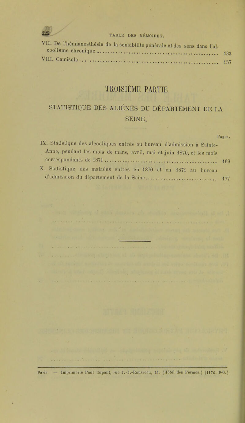 VII. De l'hémiancslhésie de la sensibilité générale et des sens dans l'al- coolisme chronique ^33 VIII. Camisole... VS1 TROISIÈME PARTIE STATISTIQUE DES ALIÉNÉS DU DÉPARTEMENT DE LA SEINE. Pages. IX. Statistique des alcooliques entrés au bureau d'admission à Sainte- Anne, pendant les mois de mars, avril, mai et juin 1870, et les mois correspondants de 1871 ^C9 X. Statistique des malades entrés en 1870 et en 1871 au bureau d'admission du département de la Seine 177 l'nris — Imprimerie Paul DupOilt, rue J.-J.-Houssomi, 41. (IIMel des Pennes.) (II7<J, (MJ.)