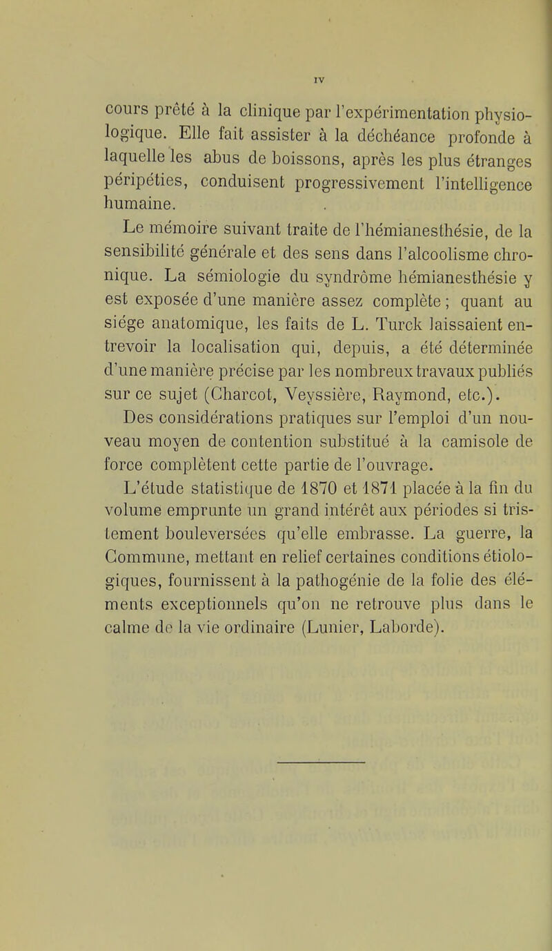 cours prêté à la clinique par l'expérimentation physio- logique. Elle fait assister à la déchéance profonde à laquelle les abus de boissons, après les plus étranges péripéties, conduisent progressivement l'intelligence humaine. Le mémoire suivant traite de l'hémianesthésie, de la sensibilité générale et des sens dans l'alcoolisme chro- nique. La sémiologie du syndrome hémianesthésie y est exposée d'une manière assez complète ; quant au siège anatomique, les faits de L. Turck laissaient en- trevoir la localisation qui, depuis, a été déterminée d'une manière précise par les nombreux travaux publiés sur ce sujet (Charcot, Veyssière, Raymond, etc.). Des considérations pratiques sur l'emploi d'un nou- veau moyen de contention substitué à la camisole de force complètent cette partie de l'ouvrage. L'étude statistique de 1870 et 1871 placée à la fin du volume emprunte un grand intérêt aux périodes si tris- tement bouleversées qu'elle embrasse. La guerre, la Commune, mettant en relief certaines conditions écolo- giques, fournissent à la pathogénie de la folie des élé- ments exceptionnels qu'on ne retrouve plus dans le calme do la vie ordinaire (Lunier, Laborde).