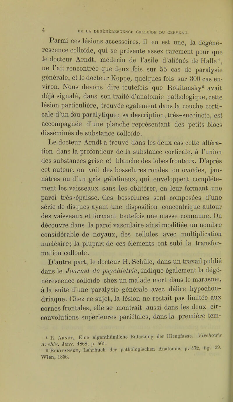 Parmi ces lésions accessoires, il en est une, la dégéné- rescence colloïde, qui se présente assez rarement pour que le docteur Arndt, médecin de l'asile d'aliénés de Halle', ne l'ait rencontrée que deux fois sur 55 cas de paralysie générale, et le docteur Koppe, quelques fois sur 300 cas en- viron. Nous devons dire toutefois que Rokitansky2 avait déjà signalé, dans son traité d'anatomie pathologique, cette lésion particulière, trouvée également dans la couche corti- cale d'un fou paralytique ; sa description, très-succincte, est accompagnée d'une planche représentant des petits blocs disséminés de substance colloïde. Le docteur Arndt a trouvé dans les deux cas cette altéra- tion dans la profondeur de la substance corticale, à l'union des substances grise et blanche des lobes frontaux. D'après cet auteur, on voit des bosselures rondes ou ovoïdes, jau- nâtres ou d'un gris gélatineux, qui enveloppent complète- ment les vaisseaux sans les oblitérer, en leur formant une paroi très-épaisse. Ces bosselures sont composées d'une série de disques ayant une disposition concentrique autour des vaisseaux et formant toutefois une masse commune. On découvre dans la paroi vasculaire ainsi modifiée un nombre considérable de noyaux, des cellules avec multiplication nucléaire ; la plupart de ces éléments ont subi la transfor- mation colloïde. D'autre part, le docteur H. Schùle, dans un travail publié dans le Journal de psychiatrie, indique également la dégé- nérescence colloïde chez un malade mort dans le marasme, à la suite d'une paralysie générale avec délire hypochon- driaque. Chez ce sujet, la lésion ne restait pas limitée aux cornes frontales, elle se montrait aussi dans les deux cir- convolutions supérieures pariétales, dans la première tem- i R. Ahndt, Eine eigcnlhiïmliche Enlurtung der llirngfassc. Virchow's Archiv. Janv. 1868, p. 461. _ , s Rokitansky, Lohrbuch der pulhulogisehcn Analomio, p; 471, ug. oJ. Wien, 185G.