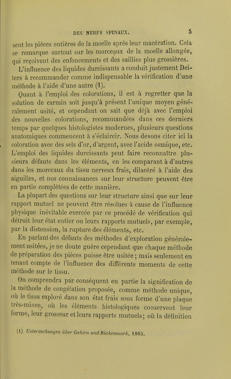 sent les pièces entières de la moelle après leur macération. Cela se remarque surtout sur les morceaux de la moelle allongée, qui reçoivent des enfoncements et des saillies plus grossières. L'influence des liquides durcissants a conduit justement Dei- ters à recommander comme indispensable la vérification d'une méthode à l'aide d'une autre (1). Quant à l'emploi des colorations, il est à regretter que la solution de carmin soit jusqu'à présent l'unique moyen géné- ralement usité, et cependant on sait que déjà avec l'emploi des nouvelles colorations, recommandées dans ces derniers temps par quelques histologistes modernes, plusieurs questions anatomiques commencent à s'éclaircir. Nous devons citer ici la coloration avec des sels d'or, d'argent, avec l'acide osmique, etc. L'emploi des liquides durcissants peut faire reconnaître plu- sieurs défauts dans les éléments, en les comparant à d'autres dans les morceaux du tissu nerveux frais, dilacéré à l'aide des aiguilles, et nos connaissances sur leur structure peuvent être en partie complétées de cette manière. La plupart des questions sur leur structure ainsi que sur leur rapport mutuel ne peuvent être résolues à cause de l'influence physique inévitable exercée par ce procédé de vérification qui détruit leur état entier ou leurs rapports mutuels, par exemple, par la distension, la rupture des éléments, etc. En parlant des défauts des méthodes d'exploration générale- ment usitées, je ne doute guère cependant que chaque méthode de préparation des pièces puisse être usitée ; mais seulement en tenant compte de l'influence des difl'érents moments de cette méthode sur le tissu. On comprendra par conséquent en partie la signification de la méthode de congélation proposée, comme méthode unique, où le tissu exploré dans son état frais sous forme d'une plaque très-mince, où les éléments histologiques conservent leur forme, leur grosseur et leurs rapports mutuels; où la définition (1) Untersuchungen liber Gehirn md Rûckenmark. 1865.