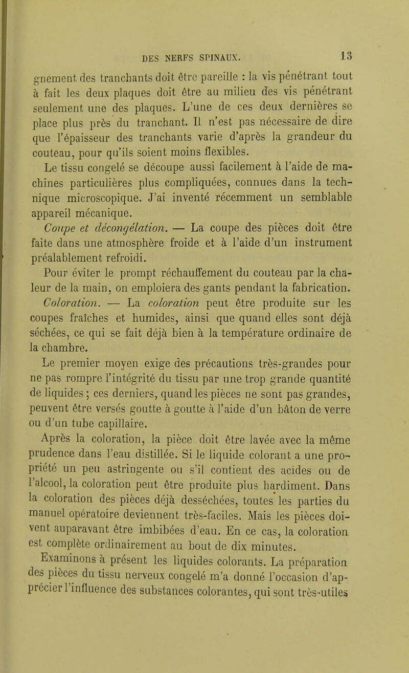 gnement. des tranchants doit être pareille : la vis pénétrant tout à fait les deux plaques doit être au milieu des vis pénétrant seulement une des plaques. L'une de ces deux dernières se place plus près du tranchant. Il n'est pas nécessaire de dire que l'épaisseur des tranchants varie d'après la grandeur du couteau, pour qu'ils soient moins flexibles. Le tissu congelé se découpe aussi facilement à l'aide de ma- chines particuUères plus compliquées, connues dans la tech- nique microscopique. J'ai inventé récemment un semblable appareil mécanique. Coupe et décongélation. — La coupe des pièces doit être faite dans une atmosphère froide et à l'aide d'un instrument préalablement refroidi. Pour éviter le prompt réchauffement du couteau par la cha- leur de la main, on emploiera des gants pendant la fabrication. Coloration. — La coloration peut être produite sur les coupes fraîches et humides, ainsi que quand elles sont déjà séchées, ce qui se fait déjà bien à la température ordinaire de la chambre. Le premier moyen exige des précautions très-grandes pour ne pas rompre l'intégrité du tissu par une trop grande quantité de liquides ; ces derniers, quand les pièces ne sont pas grandes, peuvent être versés goutte à goutte à l'aide d'un bâton de verre ou d'un tube capillaire. Après la coloration, la pièce doit être lavée avec la même prudence dans l'eau distillée. Si le liquide colorant a une pro- priété un peu astringente ou s'il contient des acides ou de l'alcool, la coloration peut être produite plus hardiment. Dans la coloration des pièces déjà desséchées, toutes' les parties du manuel opératoire deviennent très-faciles. Mais les pièces doi- vent auparavant être imbibées d'eau. En ce cas, la coloration est complète ordinairement au bout de dix minutes. Examinons à présent les liquides colorants. La préparation des pièces du tissu nerveux congelé m'a donné Foccasion d'ap- précier l'influence des substances colorantes, qui sont très -utiles