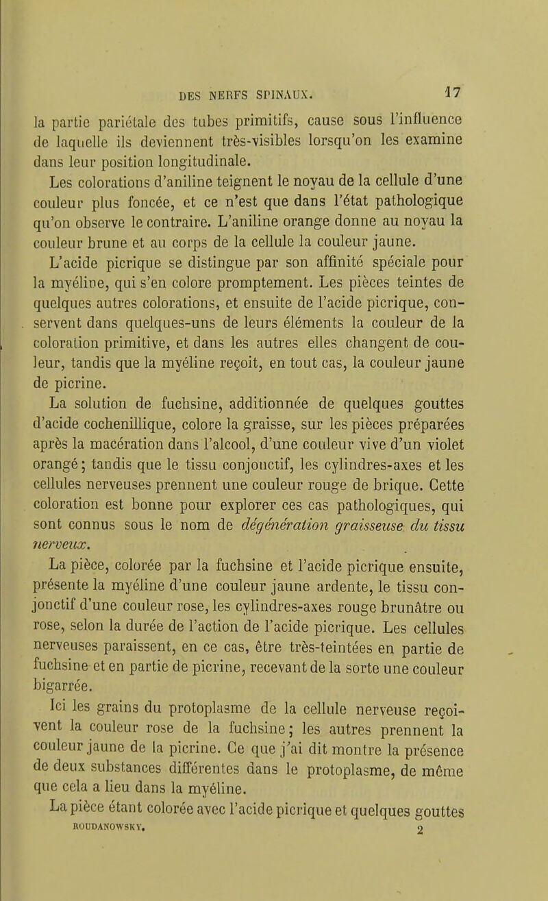 la partie pariolale des tubes primitifs, cause sous l'influence de laquelle ils deviennent très-visibles lorsqu'on les examine dans leur position longitudinale. Les colorations d'aniline teignent le noyau de la cellule d'une couleur plus foncée, et ce n'est que dans l'état pathologique qu'on observe le contraire. L'aniline orange donne au noyau la couleur brune et au corps de la cellule la couleur jaune. L'acide picrique se distingue par son affinité spéciale pour la myéline, qui s'en colore promptement. Les pièces teintes de quelques autres colorations, et ensuite de l'acide picrique, con- servent dans quelques-uns de leurs éléments la couleur de la coloration primitive, et dans les autres elles changent de cou- leur, tandis que la myéline reçoit, en tout cas, la couleur jaune de picrine. La solution de fuchsine, additionnée de quelques gouttes d'acide cochenillique, colore la graisse, sur les pièces préparées après la macération dans l'alcool, d'une couleur vive d'un violet orangé ; tandis que le tissu conjonctif, les cylindres-axes et les cellules nerveuses prennent une couleur rouge de brique. Cette coloration est bonne pour explorer ces cas pathologiques, qui sont connus sous le nom de dégénération graisseuse du tissu nerveux. La pièce, colorée par la fuchsine et l'acide picrique ensuite, présente la myéline d'une couleur jaune ardente, le tissu con- jonctif d'une couleur rose, les cylindres-axes rouge brunâtre ou rose, selon la durée de l'action de l'acide picrique. Les cellules nerveuses paraissent, en ce cas, être très-teintées en partie de fuchsine et en partie de picrine, recevant de la sorte une couleur bigarrée. Ici les grains du protoplasme de la cellule nerveuse reçoi- vent la couleur rose de la fuchsine; les autres prennent la couleur jaune de la picrine. Ce que j'ai dit montre la présence de deux substances différentes dans le protoplasme, de môme que cela a lieu dans la myéline. La pièce étant colorée avec l'acide picrique et quelques gouttes BOUDANOWSKY, o