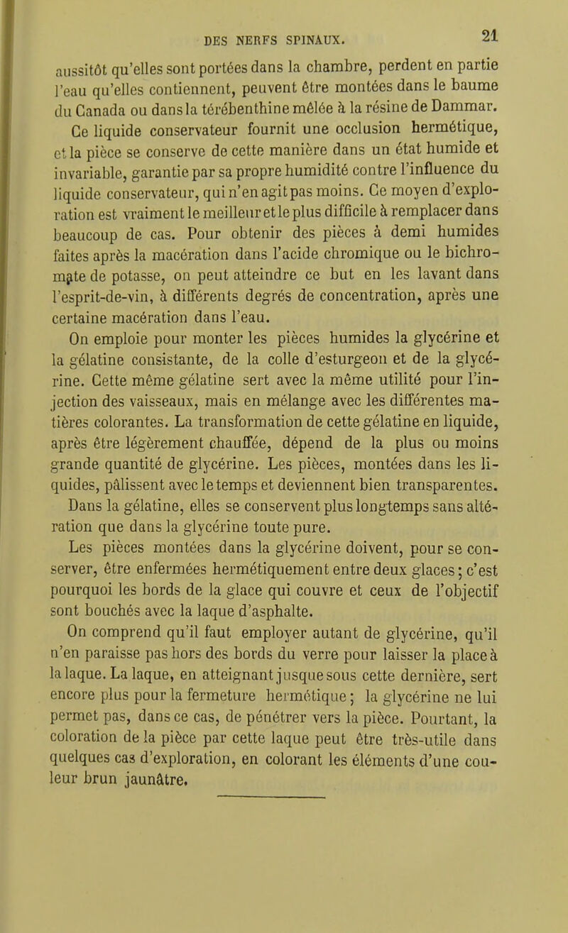 aussitôt qu'elles sont portées dans la chambre, perdent en partie l'eau qu'elles contiennent, peuvent être montées dans le baume du Canada ou dans la térébenthine mêlée à la résine de Dammar. Ce liquide conservateur fournit une occlusion hermétique, et la pièce se conserve de cette manière dans un état humide et invariable, garantie par sa propre humidité contre l'influence du liquide conservateur, qui n'en agit pas moins. Ce moyen d'explo- ration est vraiment le meilleur et le plus difficile à remplacer dans beaucoup de cas. Pour obtenir des pièces à demi humides faites après la macération dans l'acide chromique ou le bichro- m§ite de potasse, on peut atteindre ce but en les lavant dans l'esprit-de-vin, à différents degrés de concentration, après une certaine macération dans l'eau. On emploie pour monter les pièces humides la glycérine et la gélatine consistante, de la colle d'esturgeon et de la glycé- rine. Cette même gélatine sert avec la même utilité pour l'in- jection des vaisseaux, mais en mélange avec les différentes ma- tières colorantes. La transformation de cette gélatine en liquide, après être légèrement chauffée, dépend de la plus ou moins grande quantité de glycérine. Les pièces, montées dans les li- quides, pâlissent avec le temps et deviennent bien transparentes. Dans la gélatine, elles se conservent plus longtemps sans alté- ration que dans la glycérine toute pure. Les pièces montées dans la glycérine doivent, pour se con- server, être enfermées hermétiquement entre deux glaces ; c'est pourquoi les bords de la glace qui couvre et ceux de l'objectif sont bouchés avec la laque d'asphalte. On comprend qu'il faut employer autant de glycérine, qu'il n'en paraisse pas hors des bords du verre pour laisser la place à la laque. La laque, en atteignant jusque sous cette dernière, sert encore plus pour la fermeture hermétique ; la glycérine ne lui permet pas, dans ce cas, de pénétrer vers la pièce. Pourtant, la coloration de la pièce par cette laque peut être très-utile dans quelques cas d'exploration, en colorant les éléments d'une cou- leur brun jaunâtre.