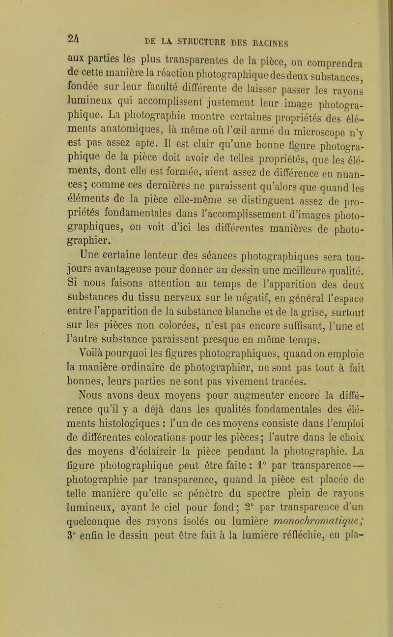 aux parties les plus transparentes de la pièce, on comprendra de cette manière la réaction photographique des deux substances, fondée sur leur faculté différente de laisser passer les rayons lumineux qui accomplissent justement leur image photogra- phique. La photographie montre certaines propriétés des élé- ments anatomiques, là même où l'œil armé du microscope n'y est pas assez apte. Il est clair qu'une bonne figure photogra- phique de la pièce doit avoir de telles propriétés, que les élé- ments, dont elle est formée, aient assez de différence en nuan- ces ; comme ces dernières ne paraissent qu'alors que quand les éléments de la pièce elle-même se distinguent assez de pro- priétés fondamentales dans l'accomplissement d'images photo- graphiques, on voit d'ici les différentes manières de photo- graphier. Une certaine lenteur des séances photographiques sera tou- jours avantageuse pour donner au dessin une meilleure qualité. Si nous faisons attention au temps de l'apparition des deux substances du tissu nerveux sur le négatif, en général l'espace entre l'apparition de la substance blanche et de la grise, surtout sur les pièces non colorées, n'est pas encore suffisant, l'une et l'autre substance paraissent presque en même temps. Voilà pourquoi les figures photographiques, quand on emploie la manière ordinaire de photographier, ne sont pas tout à fait bonnes, leurs parties ne sont pas vivement tracées. Nous avons deux moyens pour augmenter encore la diffé- rence qu'il y a déjà dans les qualités fondamentales des élé- ments histologiques : l'un de ces moyens consiste dans l'emploi de différentes colorations pour les pièces ; l'autre dans le choix des moyens d'éclaircir la pièce pendant la photographie. La figure photographique peut être faite : 1° par transparence — photographie par transparence, quand la pièce est placée de telle manière qu'elle se pénètre du spectre plein de rayons lumineux, ayant le ciel pour fond ; 2° par transparence d'un quelconque des rayons isolés ou lumière monochromatiqxie; 3 enfin le dessin peut être fait à la lumière réfléchie, en pla-