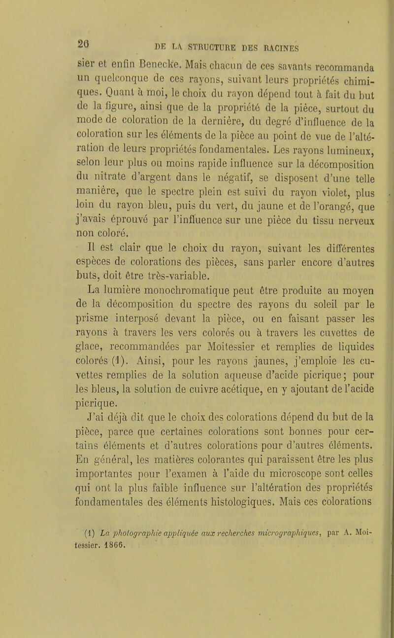 sier et enfin Benecke. Mais chacun de ces savants recommanda im quelconque de ces rayons, suivant leurs propriétés chimi- ques. Quant à moi, le choix du rayon dépend tout à fait du but de la figure, ainsi que de la propriété de la pièce, surtout du mode de coloration de la dernière, du degré d'influence de la coloration sur les éléments de la pièce au point de vue de l'alté- ration de leurs propriétés fondamentales. Les rayons lumineux, selon leur plus ou moins rapide influence sur la décomposition du nitrate d'argent dans le négatif, se disposent d'une telle manière, que le spectre plein est suivi du rayon violet, plus loin du rayon bleu, puis du vert, du jaune et de l'orangé, que j'avais éprouvé par l'influence sur une pièce du tissu nerveux non coloré. Il est clair que le choix du rayon, suivant les différentes espèces de colorations des pièces, sans parler encore d'autres buts, doit être très-variable. La lumière monochromatique peut être produite au moyen de la décomposition du spectre des rayons du soleil par le prisme interposé devant la pièce, ou en faisant passer les rayons à travers les vers colorés ou à travers les cuvettes de glace, recommandées par Moitessier et remplies de liquides colorés {i). Ainsi, pour les rayons jaunes, j'emploie les cu- vettes remplies de la solution aqueuse d'acide picrique; pour les bleus, la solution de cuivre acétique, en y ajoutant de l'acide picrique. J'ai déjà dit que le choix des colorations dépend du but de la pièce, parce que certaines colorations sont bonnes pour cer- tains éléments et d'autres colorations pour d'autres éléments. En général, les matières colorantes qui paraissent être les plus importantes pour l'examen à l'aide du microscope sont celles qui ont la plus faible influence sur l'altération des propriétés fondamentales des éléments histologiques. Mais ces colorations (1) La phoiogmphie appliquée aux recherches micrographiques, par A. Moi- tessier. 1866.