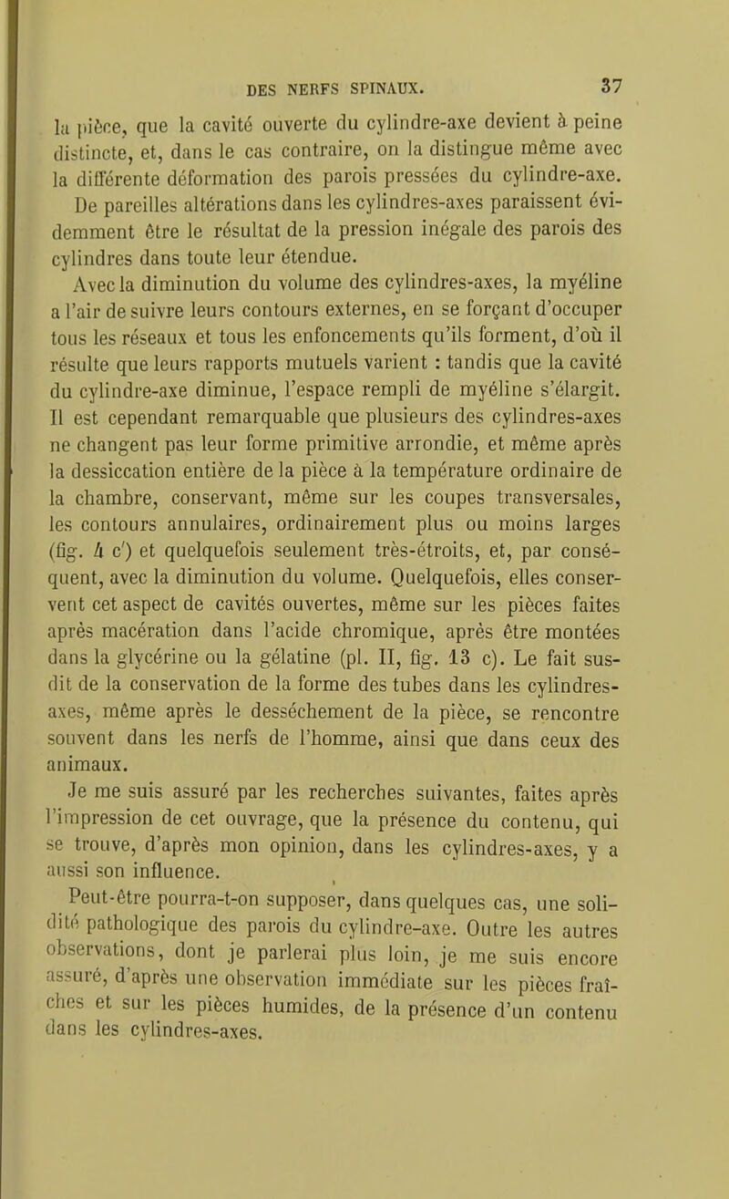 la 1-iène, que la cavité ouverte du cylindre-axe devient à peine distincte, et, dans le cas contraire, on la distingue même avec la différente déformation des parois pressées du cylindre-axe. De pareilles altérations dans les cylindres-axes paraissent évi- demment être le résultat de la pression inégale des parois des cylindres dans toute leur étendue. Avec la diminution du volume des cylindres-axes, la myéline a l'air de suivre leurs contours externes, en se forçant d'occuper tous les réseaux et tous les enfoncements qu'ils forment, d'oii il résulte que leurs rapports mutuels varient : tandis que la cavité du cylindre-axe diminue, l'espace rempli de myéline s'élargit. Il est cependant remarquable que plusieurs des cylindres-axes ne changent pas leur forme primitive arrondie, et même après la dessiccation entière de la pièce à la température ordinaire de la chambre, conservant, même sur les coupes transversales, les contours annulaires, ordinairement plus ou moins larges (fîg. Il c') et quelquefois seulement très-étroits, et, par consé- quent, avec la diminution du volume. Quelquefois, elles conser- vent cet aspect de cavités ouvertes, même sur les pièces faites après macération dans l'acide chromique, après être montées dans la glycérine ou la gélatine (pl. II, fig. 13 c). Le fait sus- dit de la conservation de la forme des tubes dans les cylindres- axes, même après le dessèchement de la pièce, se rencontre souvent dans les nerfs de l'homme, ainsi que dans ceux des animaux. Je me suis assuré par les recherches suivantes, faites après l'impression de cet ouvrage, que la présence du contenu, qui se trouve, d'après mon opinion, dans les cylindres-axes, y a aussi son influence. Peut-être pourra-t-on supposer, dans quelques cas, une soli- dité pathologique des parois du cylindre-axe. Outre les autres observations, dont je parlerai plus loin, je me suis encore assuré, d'après une observation immédiate sur les pièces fraî- ches et sur les pièces humides, de la présence d'un contenu dans les cylindres-axes.