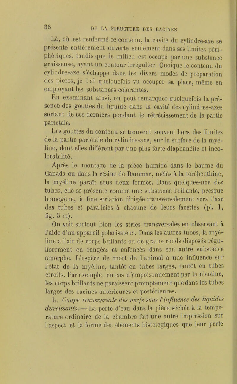 Là, OÙ est renfermé ce contenu, la cavité du cylindre-axe se présente entièrement ouverte seulement dans ses limites péri- phériques, tandis que le milieu est occupé par une substance graisseuse, ayant un contour irrégulier. Quoique le contenu du cylindre-axe s'échappe dans les divers modes de préparation des pièces, je l'ai quelquefois vu occuper sa place, même en employant les substances colorantes. En examinant ainsi, on peut remarquer quelquefois la pré- sence des gouttes du liquide dans la cavité des cylindres-axes sortant de ces derniers pendant le rétrécissement de la partie pariétale. Les gouttes du contenu se trouvent souvent hors des limites de la partie pariétale du cylindre-axe, sur la surface de la myé- line, dont elles diffèrent par une plus forte diaphanéité et inco- lorabilité. Après le montage de la pièce humide dans le baume du Canada ou dans la résine de Dammar, mêlés à la térébenthine, la myéline paraît sous deux formes. Dans quelques-uns des tubes, elle se présente comme une substance brillante, presque homogène, à fine striation dirigée transversalement vers l'axe des tubes et parallèles à chacune de leurs facettes (pl. I, fig. 3 m). On voit surtout bien les stries transversales en observant à l'aide d'un appareil polarisateur. Dans les autres tubes, la myé- line a l'air de corps brillants ou de grains ronds disposés régu- lièrement en rangées et enfoncés dans son autre substance amorphe. L'espèce de mort de l'animal a une influence sur l'état de la myéline, tantôt en tubes larges, tantôt en tubes étroits. Par exemple, en cas d'empoisonnement par la nicotine, les corps brillants ne paraissent promptement que dans les tubes larges des racines antérieures et postérieures. b. Coupe transversale des nerfs sous Vinfluence des liquides durcissants. — La perte d'eau dans la pièce séchoe à la tempé- rature ordinaire de la chambre fait une autre impression sur l'aspect et la forme des éléments histologiques que leur perte