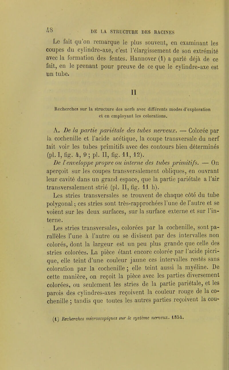 Le fait qu'on remarque le plus souvent, en examinant les coupes du cylindre-axe, c'est l'élargissement de son extrémité avec la formation des fentes. Hannover (1) a parlé déjà de ce fait, en le prenant pour preuve de ce que le cylindre-axe est un tube. II Recherches sur la structure des nerfs avec différents modes d'exploration et en employant les colorations. A. De la partie pariétale des tubes nerveux. — Colorée par la cochenille et l'acide acétique, la coupe transversale du nerf lait voir les tubes primitifs avec des contours bien déterminés (pl.I,fîg. /i,9;pl. II,%.11,12). De l'enveloppe propre ou interne des tubes primitifs. — On aperçoit sur les coupes transversalement obliques, en ouvrant leur cavité dans un grand espace, que la partie pariétale a l'air transversalement strié (pl. II, fig- il h). Les stries transversales se trouvent de chaque côté du tube polygonal ; ces stries sont très-rapprochées l'une de l'autre et se voient sur les deux surfaces, sur la surface externe et sur l'in- terne. Les stries transversales, colorées par la cochenille, sont pa- rallèles l'une à l'autre ou se divisent par des intervalles non colorés, dont la largeur est un peu plus grande que celle des stries colorées. La pièce étant encore colorée par l'acide picri- que, elle teint d'une couleur jaune ces intervalles restés sans coloration par la cochenille ; elle teint aussi la myéline. De cette manière, on reçoit la pièce avec les parties diversement colorées, ou seulement les stries de la partie pariétale, et les parois des cylindres-axes reçoivent la couleur rouge de la co- chenille ; tandis que toutes les autres parties reçoivent la cou- (1) Recherches microscopiques sur le système nerveux. 1854.