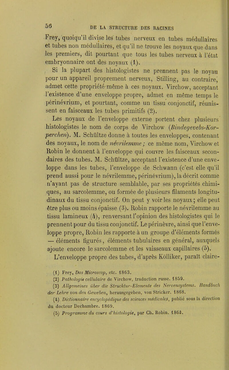 Frey, quoiqu'il divise les tubes nerveux en tubes médullaires et tubes non médullaires, et qu'il ne trouve les noyaux que dans les premiers, dit pourtant que tous les tubes nerveux à l'état embryonnaire ont des noyaux (1). Si la plupart des histologistes ne prennent pas le noyau pour un appareil proprement nerveux, Stilling, au contraire, admet cette propriété-même à ces noyaux. Virchov^^, acceptant l'existence d'une enveloppe propre, admet en même temps le périnévrium, et pourtant, comme un tissu conjonctif, réunis- sent en faisceaux les tubes primitifs (2). Les noyaux de l'enveloppe externe portent chez plusieurs histologistes le nom de corps de Virchow {Bindegevebs-Kor- perchen). M. Schûltze donne à toutes les enveloppes, contenant des noyaux, le nom de névrilemme ; ce même nom, Virchow et Robin le donnent à l'enveloppe qui couvre les faisceaux secon- daires des tubes. M. Schiiltze, acceptant l'existence d'une enve- loppe dans les tubes, l'enveloppe de Schwann (c'est elle qu'il prend aussi pour le névrilemme, périnévrium), la décrit comme n'ayant pas de structure semblable, par ses propriétés chimi- ques, au sarcolemme, ou formée de plusieurs filaments longitu- dinaux du tissu conjonctif. On peut y voiries noyaux; elle peut être plus ou moins épaisse (3). Robin rapporte le névrilemme au tissu lamineux (h), renversant l'opinion des histologistes qui le prennent pour du tissu conjonctif. Lepérinèvre, ainsi que l'enve- loppe propre, Robin les rapporte à un groupe d'éléments formés — éléments figurés, éléments tubulaires en général, auxquels ajoute encore le sarcolemme et les vaisseaux capillaires (5). L'enveloppe propre des tubes, d'après Kôlliker, paraît claire- (1) Frey, Dos Microscop, etc. 1863. (2) Pathologie cellulaire de Virchow, traduction russe. 1859. (3) Allgemeines i'iber die Strucktur-Elcmente des Nervensystems. Handbuch der Lehre von deii Geweben, herausgegeben, von Stricker. 1868. (4) Dictionnaire encyclopédique des sciencea médicales, publié sous la direction du docteur Decbambre. 1869.