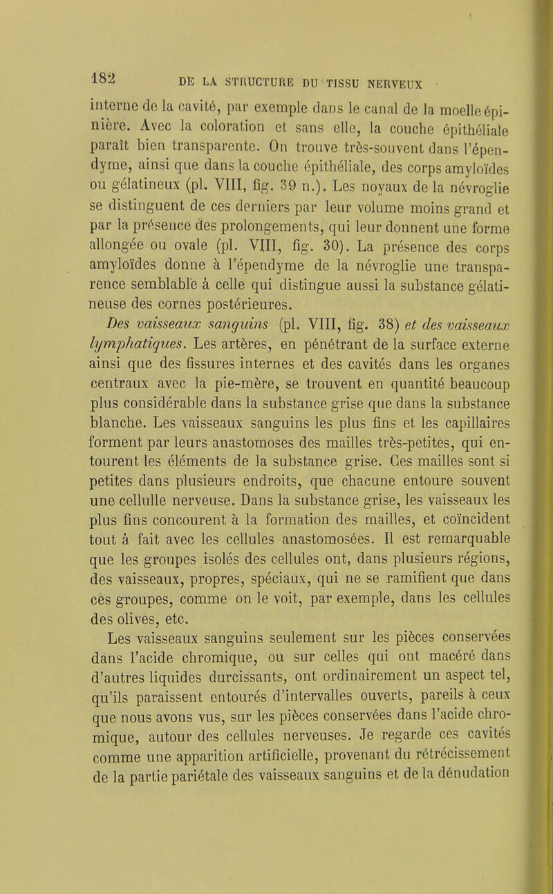 interne de la cavité, par exemple dans le canal de la moelleépi- nière. Avec la coloration et sans elle, la couche épitholiale paraît bien transparente. On trouve très-souvent dans l'épen- dyrae, ainsi que dans la couche épithéliale, des corps amyloïdes ou gélatineux (pl. VIII, fîg. 39 n.). Les noyaux de la névroglie se distinguent de ces derniers par leur volume moins grand et par la présence des prolongements, qui leur donnent une forme allongée ou ovale (pl. Vm, fig. 30). La présence des corps amyloïdes donne à l'épendyme de la névroglie une transpa- rence semblable à celle qui distingue aussi la substance gélati- neuse des cornes postérieures. Des vaisseaux sanguins (pl. VIII, fig. 38) et des vaisseaux lymphatiques. Les artères, en pénétrant de la surface externe ainsi que des fissures internes et des cavités dans les organes centraux avec la pie-mère, se trouvent en quantité beaucoup plus considérable dans la substance grise que dans la substance blanche. Les vaisseaux sanguins les plus fins et les capillaires forment par leurs anastomoses des mailles très-petites, qui en- tourent les éléments de la substance grise. Ces mailles sont si petites dans plusieurs endroits, que chacune entoure souvent une celluUe nerveuse. Dans la substance grise, les vaisseaux les plus fins concourent à la formation des mailles, et coïncident tout à fait avec les cellules anastomosées. Il est remarquable que les groupes isolés des cellules ont, dans plusieurs régions, des vaisseaux, propres, spéciaux, qui ne se ramifient que dans ces groupes, comme on le voit, par exemple, dans les cellules des olives, etc. Les vaisseaux sanguins seulement sur les pièces conservées dans l'acide chromique, ou sur celles qui ont macéré dans d'autres liquides durcissants, ont ordinairement un aspect tel, qu'ils paraissent entourés d'intervalles ouverts, pareils à ceux que nous avons vus, sur les pièces conservées dans l'acide chro- mique, autour des cellules nerveuses. Je regarde ces cavités comme une apparition artificielle, provenant du rétrécissement de la partie pariétale des vaisseaux sanguins et de la dénudation