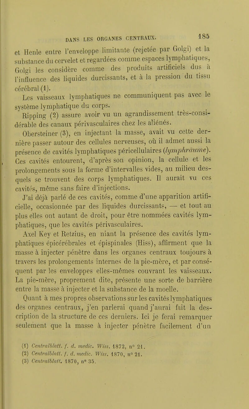 et Henle entre l'enveloppe limitante (rejetée par Golgi) et la substance du cervelet et regardées comme espaces lymphatiques, Goliïi les considère comme des produits artiOciels dus à l'influence des liquides durcissants, et à la pression du tissu cérébral (1). Les vaisseaux lymphatiques ne communiquent pas avec le système lymphatique du corps. Ripping (2) assure avoir vu un agrandissement très-consi- dérable des canaux périvasculaires chez les aliénés. Obersteiner (3), en injectant la masse, avait vu cette der- nière passer autour des cellules nerveuses, où il admet aussi la présence de cavités lymphatiques péricellulaires {lymphràujné). Ces cavités entourent, d'après son opinion, la cellule et les prolongements sous la forme d'intervalles vides, au milieu des- quels se trouvent des corps lymphatiques. Il aurait vu ces cavités, même sans faire d'injections. J'ai déjà parlé de ces cavités, comme d'une apparition artifi- cielle, occasionnée par des liquides durcissants, — et tout au plus elles ont autant de droit, pour être nommées cavités lym- phatiques, que les cavités périvasculaires. Axel Key et Retzius, en niant la présence des cavités lym- phatiques épicérébrales et épispinales (Hiss), affirment que la masse à injecter pénètre dans les organes centraux toujours à travers les prolongements internes de la pie-mère, et par consé- quent par les enveloppes elles-mêmes couvrant les vaisseaux. La pie-mère, proprement dite, présente une sorte de barrière entre la masse à injecter et la substance de la moelle. Quant à mes propres observations sur les cavités lymphatiques des organes centraux, j'en parlerai quand j'aurai fait la des- cription de la structure de ces derniers. Ici je ferai remarquer seulement que la masse à injecter pénètre facilement d'un (1) CentraIblatt. f. d. medic. Wiss. 1872, n 21. (2) Centrulhlntt. f. d. medic. Wiss. 1870, n 21.