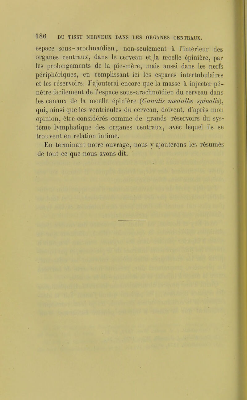 180 DU TISSU NERVEUX DANS LES ORGANES CENTRAUX. espace sous-arochnaïdien, non-seulement à l'intérieur des organes centraux, dans le cerveau et, la moelle épinière, par les prolongements de la pie-mère, mais aussi dans les nerfs périphériques, en remplissant ici les espaces intertubulaires et les réservoirs. J'ajouterai encore que la masse à injecter pé- nètre facilement de l'espace sous-arachnoïdien du cerveau dans les canaux de la moelle épinière [Caiialis medullse spinalis), qui, ainsi que les ventricules du cerveau, doivent, d'après mon opinion, être considérés comme de grands réservoirs du sys- tème lymphatique des organes centraux, avec lequel ils se trouvent en relation intime. En terminant notre ouvrage, nous y ajouterons les résumés de tout ce que nous avons dit.