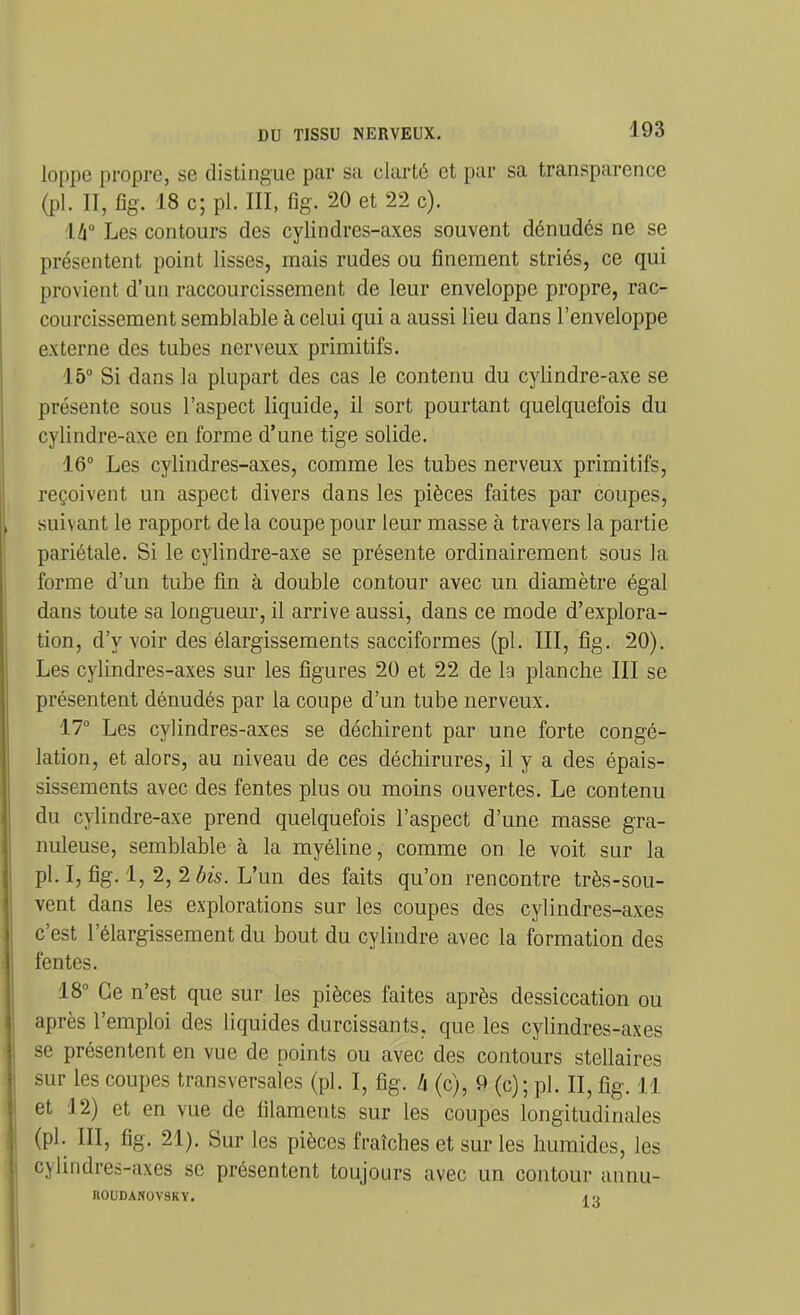 loppe propre, se distingue par sa clarté et par sa transparence (pl. II, fîg. 18 c; pl. III, fîg. 20 et 22 c). là Les contours des cylindres-axes souvent dénudés ne se présentent point lisses, mais rudes ou finement striés, ce qui provient d'un raccourcissement de leur enveloppe propre, rac- courcissement semblable à celui qui a aussi lieu dans l'enveloppe externe des tubes nerveux primitifs. 15° Si dans la plupart des cas le contenu du cylindre-axe se présente sous l'aspect liquide, il sort pourtant quelquefois du cylindre-axe en forme d'une tige solide. 16° Les cylindres-axes, comme les tubes nerveux primitifs, reçoivent un aspect divers dans les pièces faites par coupes, suivant le rapport de la coupe pour leur masse à travers la partie pariétale. Si le cylindre-axe se présente ordinairement sous la forme d'un tube fin à double contour avec un diamètre égal dans toute sa longueur, il arrive aussi, dans ce mode d'explora- tion, d'y voir des élargissements sacciformes (pl. III, fîg. 20). Les cylindres-axes sur les figures 20 et 22 de la planche III se présentent dénudés par la coupe d'un tube nerveux. 17° Les cylindres-axes se déchirent par une forte congé- lation, et alors, au niveau de ces déchirures, il y a des épais- sissements avec des fentes plus ou moins ouvertes. Le contenu du cylindre-axe prend quelquefois l'aspect d'une masse gra- nuleuse, semblable à la myéline, comme on le voit sur la pl. I, fig. 1, 2, 2 bis. L'un des faits qu'on rencontre très-sou- vent dans les explorations sur les coupes des cylindres-axes c'est l'élargissement du bout du cylindre avec la formation des fentes. 18° Ce n'est que sur les pièces faites après dessiccation ou après l'emploi des liquides durcissants, que les cylindres-axes se présentent en vue de points ou avec des contours stellaires sur les coupes transversales (pl. I, fig. h (c), 9 (c); pl. II, fig. 11 et J2) et en vue de filaments sur les coupes longitudinales (pl. III, fig. 21). Sur les pièces fraîches et sur les humides, les cjlindres-axes se présentent toujours avec un contour annu- nOUDANOVSKY. ,i .,