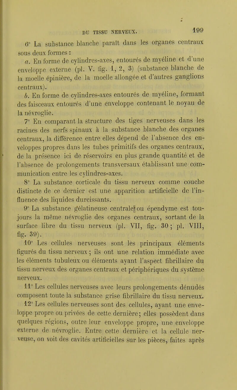 6» La substance blanche paraît dans les organes centraux sous deux formes : a. En forme de cylindres-axes, entourés de myéline et d'une enveloppe externe (pl. V. fig. 1, 2, 3) (substance blanche de la moelle épinièrc, de la moelle allongée et d'autres ganglions centraux). b. En forme de cylindres-axes entourés de myéline, formant des faisceaux entourés d'une enveloppe contenant le noyau de la névroglie. 7° En comparant la structure des tiges nerveuses dans les racines des nerfs spinaux à la substance blanche des organes centraux, la différence entre elles dépend de l'absence des en- veloppes propres dans les tubes primitifs des organes centraux, de la présence ici de réservoirs en plus grande quantité et de l'absence de prolongements transversaux établissant une com- munication entre les cylindres-axes. 8 La substance corticale du tissu nerveux comme couche distincte de ce dernier est une apparition artificielle de l'in- fluence des liquides durcissants. 9° La substance gélatineuse centralejou épendyrae est tou- jours la même névroglie des organes centraux, sortant de la surface fibre du tissu nerveux (pl. VII, fîg. 30 ; pl. YIII, fîg. 39). 10° Les cellules nerveuses sont les principaux éléments figurés du tissu nerveux ; ils ont une relation immédiate avec les éléments tubuleux ou éléments ayant l'aspect fibrillaire du tissu nerveux des organes centraux et périphériques du système nerveux. 11 Les cellules nerveuses avec leurs prolongements dénudés composent toute la substance grise fibrillaire du tissu nerveux. 12° Les cellules nerveuses sont des cellules, ayant une enve- loppe propre ou privées de cette dernière; elles possèdent dans quelques régions, outre leur enveloppe propre, une enveloppe externe de névroglie. Entre cette dernière et la ceHulc ner- veuse, on voit des cavités artificielles sur les pièces, faites après