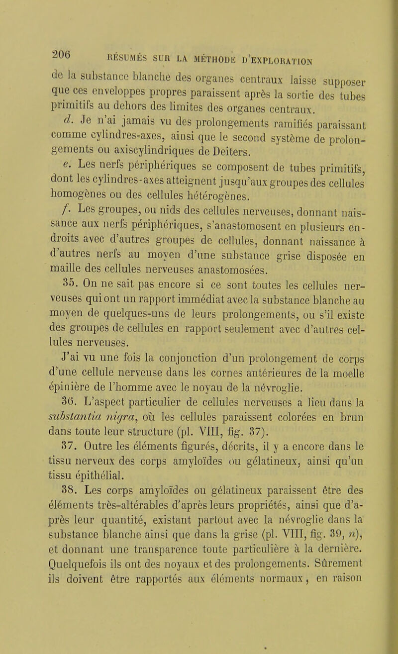 de la substance blanche des organes centraux laisse supposer que ces enveloppes propres paraissent après la sortie des tubes primitifs au dehors des limites des organes centraux. d. Je n'ai jamais vu des prolongements ramifiés paraissant comme cylindres-axes, ainsi que le second système de prolon- gements ou axiscylindriques de Deiters. e. Les nerfs périphériques se composent de tubes primitifs, dont les cylindres-axes atteignent jusqu'aux groupes des cellules homogènes ou des cellules hétérogènes. /. Les groupes, ou nids des cellules nerveuses, donnant nais- sance aux nerfs périphériques, s'anastomosent en plusieurs en- droits avec d'autres groupes de cellules, donnant naissance à d'autres nerfs au moyen d'une substance grise disposée en maille des cellules nerveuses anastomosées. 35, On ne sait pas encore si ce sont toutes les cellules ner- veuses qui ont un rapport immédiat avec la substance blanche au moyen de quelques-uns de leurs prolongements, ou s'il existe des groupes de cellules en rapport seulement avec d'autres cel- lules nerveuses. J'ai vu une fois la conjonction d'un prolongement de corps d'une cellule nerveuse dans les cornes antérieures de la moelle épinière de l'homme avec le noyau de la névroglie. 36. L'aspect particulier de cellules nerveuses a lieu dans la subslantia nigra^ où les cellules paraissent colorées en brun dans toute leur structure (pl. Vill, fig. 37). 87. Outre les éléments figurés, décrits, il y a encore dans le tissu nerveux des corps amyloïdes ou gélatineux, ainsi qu'un tissu épithélial. 88. Les corps amyloïdes ou gélatineux paraissent être des éléments très-altérables d'après leurs propriétés, ainsi que d'a- près leur quantité, existant partout avec la névroglie dans la substance blanche ainsi que dans la grise (pl. VIII, fig. 39, «), et donnant une transparence toute particulière à la dernière. Quelquefois ils ont des noyaux et des prolongements. Sûrement ils doivent être rapportés aux éléments normaux, en raison