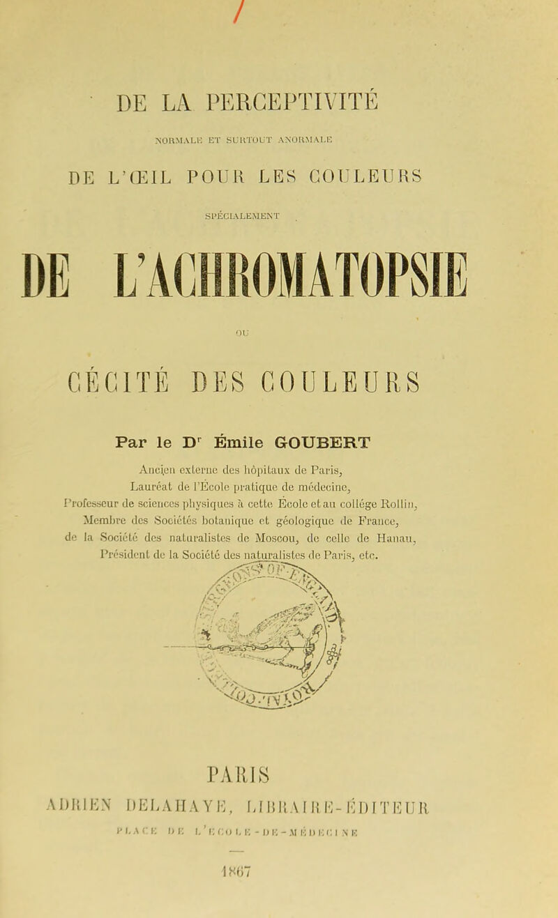 / DE LA PERGEPTIVITE NOn.MAU-: UT SURTOUT ANOUMALE DE L'ŒIL POUR LES COULEURS SPECIALEMENT DE L'ACHROMATOPSIE ou CÉCITÉ DES COULEURS Par le D-^ Emile GOUBERT Anc;L'ii exlernc! des hopilaux de Paris, Lauréat de l'Ecole pratique de médecine, Professeur de sciences physiques à cette Ecole et au collège Rolliti, Membre des Sociétés botanique et géologique de France, de la Société des naturalistes de Moscou, de celle de Hanau, Président de la Société des naturalistes de Paris, etc. PARIS ADRIEN DELAHAYH, LIIJIIA I RH-ÉDITEUR