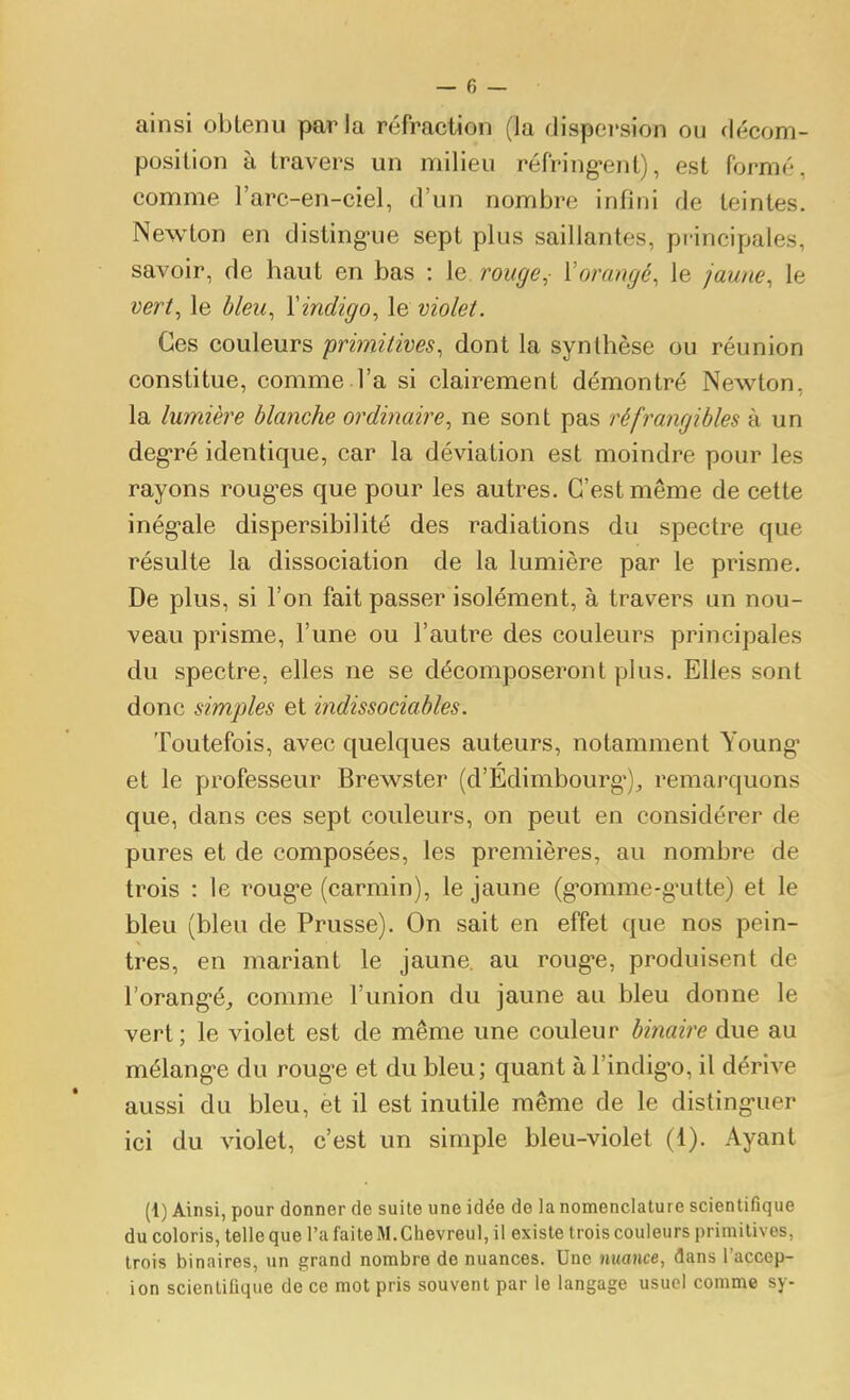 ainsi obtenu parla réfraction (la dispersion ou décom- position à travers un milieu réfring-ent), est formé, comme l'arc-en-ciel, d'un nombre infini de teintes. Newton en disling-ue sept plus saillantes, principales, savoir, de haut en bas : le rouge, Vorangé, le jaune, le vert, le bleu, Yindigo, le violet. Ces couleurs primitives, dont la synthèse ou réunion constitue, comme.l'a si clairement démontré Newton, la lumière blanche ordinaire, ne sont pas réfrangibles à un deg'ré identique, car la déviation est moindre pour les rayons roug'es que pour les autres. C'est même de cette inég-ale dispersibilité des radiations du spectre que résulte la dissociation de la lumière par le prisme. De plus, si l'on fait passer isolément, à travers un nou- veau prisme, l'une ou l'autre des couleurs principales du spectre, elles ne se décomposeront plus. Elles sont donc simples et indissociables. Toutefois, avec quelques auteurs, notamment Young' et le professeur Brewster (d'Édimbourg*), remarquons que, dans ces sept couleurs, on peut en considérer de pures et de composées, les premières, au nombre de trois : le roug-e (carmin), le jaune (g^omme-g-utte) et le bleu (bleu de Prusse). On sait en effet que nos pein- tres, en mariant le jaune, au roug*e, produisent de l'orang-é^ comme l'union du jaune au bleu donne le vert; le violet est de même une couleur binaire due au mélang-e du roug-e et du bleu ; quant à l'indig-o, il dérive aussi du bleu, èt il est inutile même de le disting-uer ici du violet, c'est un simple bleu-violet (1). Ayant (1) Ainsi, pour donner de suite une idée de la nomenclature scientifique du coloris, telle que l'a faite M. Chevreul, il existe trois couleurs primitives, trois binaires, un grand nombre de nuances. Une nuance, dans l'accep- ion scientifique de ce mot pris souvent par le langage usuel comme sy-