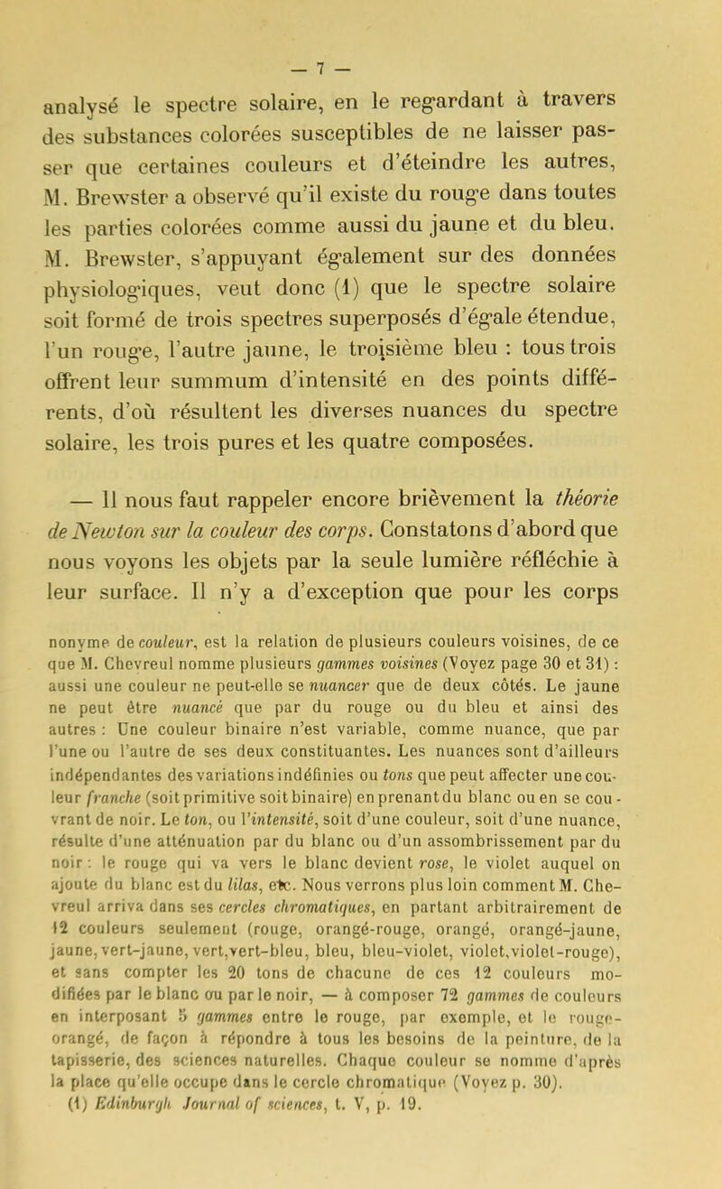 analysé le spectre solaire, en le reg-ardant à travers des substances colorées susceptibles de ne laisser pas- ser que certaines couleurs et d'éteindre les autres, M. Brewster a observé qu'il existe du roug-e dans toutes les parties colorées comme aussi du jaune et du bleu. M. Brewster, s'appuyant ég-alement sur des données physiologiques, veut donc (1) que le spectre solaire soit formé de trois spectres superposés d'ég-ale étendue, l'un roug'e, l'autre jaune, le troisième bleu : tous trois offrent leur summum d'intensité en des points diffé- rents, d'où résultent les diverses nuances du spectre solaire, les trois pures et les quatre composées. — 11 nous faut rappeler encore brièvement la théorie de Newton sur la couleur des corps. Constatons d'abord que nous voyons les objets par la seule lumière réfléchie à leur surface. Il n'y a d'exception que pour les corps nonyme (\q couleur, est la relation de plusieurs couleurs voisines, de ce que M. Chevreul nomme plusieurs gammes voisines (Voyez page 30 et 31) : aussi une couleur ne peut-elle se nuancer que de deux côtés. Le jaune ne peut être nuancé que par du rouge ou du bleu et ainsi des autres : Une couleur binaire n'est variable, comme nuance, que par l'une ou l'autre de ses deux constituantes. Les nuances sont d'ailleurs indépendantes des variations indéfinies ou tons que peut affecter une cou- leur franche (soit primitive soitbinaire) enprenantdu blanc ou en se cou - vrant de noir. Le ton, ou Vintensité, soit d'une couleur, soit d'une nuance, résulte d'une atténuation par du blanc ou d'un assombrissement par du noir : le rouge qui va vers le blanc devient rose, le violet auquel on ajoute du blanc est du lilas, e>c. Nous verrons plus loin comment M. Che- vreul arriva dans ses cercles chromatiques, en partant arbitrairement de 12 couleurs seulement (rouge, orangé-rouge, orangé, orangé-jaune, jaune, vert-jaune, vert,vert-bleu, bleu, bleu-violet, violet,vioIel-rouge), et sans compter les 20 tons de chacune de ces 42 couleurs mo- difiées par le blanc ou par le noir, — à composer 72 gammes de couleurs en interposant 5 gammes entre le rouge, par exemple, et le rouge- orangé, de façon à répondre à tous les besoins de la peinture, de la tapisserie, des sciences naturelles. Chaque couleur se nomme d'après la place qu'elle occupe dans le cercle chromatique (Voyez p. 30). (\) Edinbur'jU Journal of sciences, t. V, p. 19.