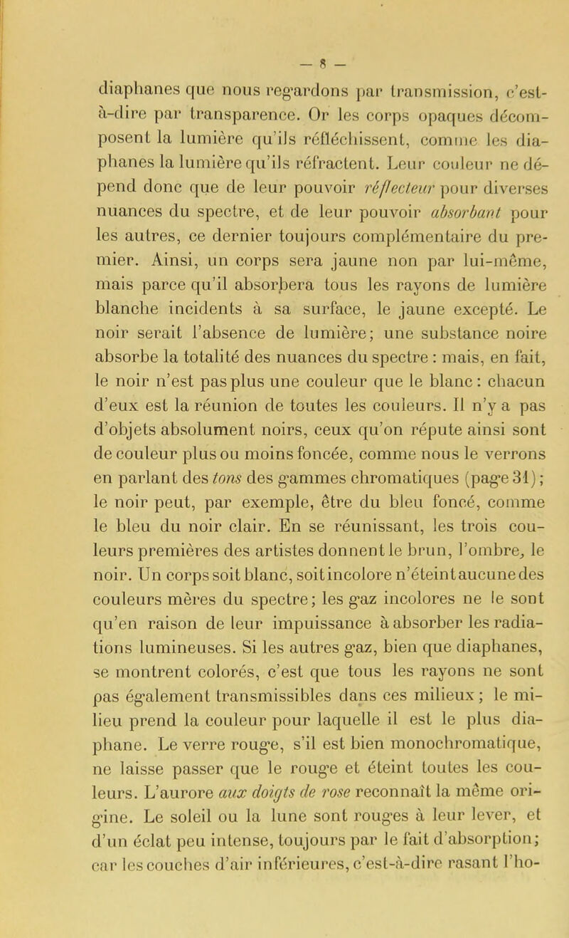 diaphanes que nous reg^ardons par transmission, c'est- à-dire par transparence. Or les corps opaques décom- posent la lumière qu'ils réfléchissent, comme les dia- phanes la lumière qu'ils rétractent. Leur couleur ne dé- pend donc que de leur pouvoir réflectew pour diverses nuances du spectre, et de leur pouvoir absorbant pour les autres, ce dernier toujours complémentaire du pre- mier. Ainsi, un corps sera jaune non par lui-même, mais parce qu'il absorbera tous les rayons de lumière blanche incidents à sa surface, le jaune excepté. Le noir serait l'absence de lumière; une substance noire absorbe la totahté des nuances du spectre : mais, en fait, le noir n'est pas plus une couleur que le blanc : chacun d'eux est la réunion de toutes les couleurs. Il n'y a pas d'objets absolument noirs, ceux qu'on répute ainsi sont de couleur plus ou moins foncée, comme nous le verrons en parlant des tons des g-ammes chromatiques (pag-e 31) ; le noir peut, par exemple, être du bleu foncé, comme le bleu du noir clair. En se réunissant, les trois cou- leurs premières des artistes donnent le brun, l'ombre^ le noir. Un corps soit blanc, soit incolore n'éteint aucune des couleurs mères du spectre; les g-az incolores ne le sont qu'en raison de leur impuissance à absorber les radia- tions lumineuses. Si les autres g'az, bien que diaphanes, se montrent colorés, c'est que tous les rayons ne sont pas ég-alement transmissibles dans ces milieux ; le mi- lieu prend la couleur pour laquelle il est le plus dia- phane. Le verre roug-e, s'il est bien monochromatique, ne laisse passer que le roug-e et éteint toutes les cou- leurs. L'aurore aux doigts de rose reconnaît la même ori- g-ine. Le soleil ou la lune sont roug-es à leur lever, et d'un éclat peu intense, toujours par le fait d'absorption; car les couches d'air inférieures, c'est-à-dire rasant l'ho-