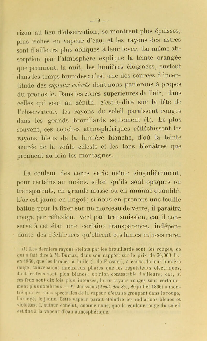 rizon au lieu d'observation, se montrent plus épaisses, plus riches en vapeur d'eau, et les rayons des astres sont d'ailleurs plus obliques à leur lever. La même ab- sorption par l'atmosphère explique la teinte orang-ée que prennent, la nuit, les lumières éloig-nées, surtout dans les temps humides : c'est une des sources d'incer- titude des signaux colorés dont nous parlerons à propos du pronostic. Dans les zones supérieures de l'air, dans celles qui sont au zénith, c'est-à-dire sur la tête de l'observateur, les rayons du soleil paraissent roug-es dans les g-rands brouillards seulement (1). Le plus souvent, ces couches atmosphériques réfléchissent les rayons bleus de la lumière blanche^ d'où la teinte azurée de la voûte céleste et les tons bleuâtres que prennent au loin les montag-nes. La couleur des corps varie même sing-ulièrement, pour certains au moins, selon qu'ils sont opaques ou transparents, en g'rande masse ou en minime quantité. L'or est jaune en ling'ot; si nous en prenons une feuille battue pour la fixer sur un morceau de verre, il paraîtra roug-e par réflexion, vert par transmission, car il con- serve à cet état une certaine transparence, indépen- dante des déchirures qu'offrent ces lames minces rare- (1) Les derniers rayons éteints par les brouillards sont les rouges, co qui a fait dire à M. Dumas, dans son rapport sur le prix do 50,000 fr., en 1866, que les lampes à huile (1. de Fresnel), à cause de leur lumière rouge, convenaient mieux aux phares que les régulateurs électriques, dont les feux sont plus blancs: opinion contestable d'ailleurs ; car, si ces feux sont dix fois plus intensos, leurs rayons rouges sont certaine- ment plus nombreux.— M. .lansscns Mcaci. des Se, 20juiilot 1860) a mon- tré que les raies bpectrales de la vapeur d'eau se groupent dans le rouge, l'orangé, le jaune. Cette vapeur paraît éteindre les radiations bleues et vioietles. L'auteur conclut, comme nous, que la couleur rouge du soleil est due à la vapeur d'eau atmosphérique.