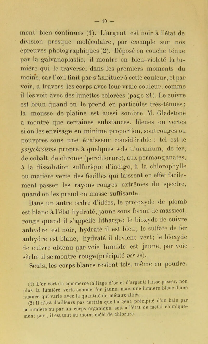 ment bien continues (1). L'arguent est noir à l'état de division presque moléculaire, par exemple sur nos épreuves photographiques (2). Déposé en couche ténue par la g-alvanoplastie, il montre en bleu-violeté la lu- mière qui le traverse, dans les premiers moments du moins, car l'œil finit par s'habituer à cette couleur, et par voir, à travers les corps avec leur vraie couleur, comme il lès voit avec des lunettes colorées (pag-e 21). Le cuivre est brun quand on le prend en particules très-ténues; la mousse de platine est aussi sombre. M. Gladstone a montré que certaines substances, bleues ou vertes si on les envisag-e en minime proportion, sontroug-es ou pourpres sous une épaisseur considérable : tel est le polychrdisme propre à quelques sels d'uranium, de fer, de cobalt, de chrome (perchlorure), aux permang-anates, à la dissolution sulfurique d'indig-o, à la chlorophylle ou matière verte des feuilles qui laissent en effet facile- ment passer les rayons rongées extrêmes du spectre, quand on les prend en masse suffisante. Dans un autre ordre d'idées, le protoxyde de plomb est blanc à l'état hydraté, jaune sous forme de massicot, roug'C quand il s'appelle litharg^e; le bioxyde de cuivre anhydre est noir, hydraté il est bleu; le sulfate de fer anhydre est blanc, hydraté il devient vert; le bioxyde de cuivre obtenu par voie humide est jaune, par voie sèche il se montre roug-e(précipité per se). Seuls, les corps blancs restent tels, même en poudre. (1) L'or vert du commerce (alliage d'or et d'argent) laisse passer, non plus la lumière verte comme l'or jaune, mais une lumière bleue d une nuance qui varie avec la quantité de métaux alliés. (2) Il n'est d'ailleurs pas certain que l'argent, précipité d'un bain par la lumière ou par un corps organique, soit à l'état de métal chimique- ment pur ; il est tout au moins mêlé de chlorure.