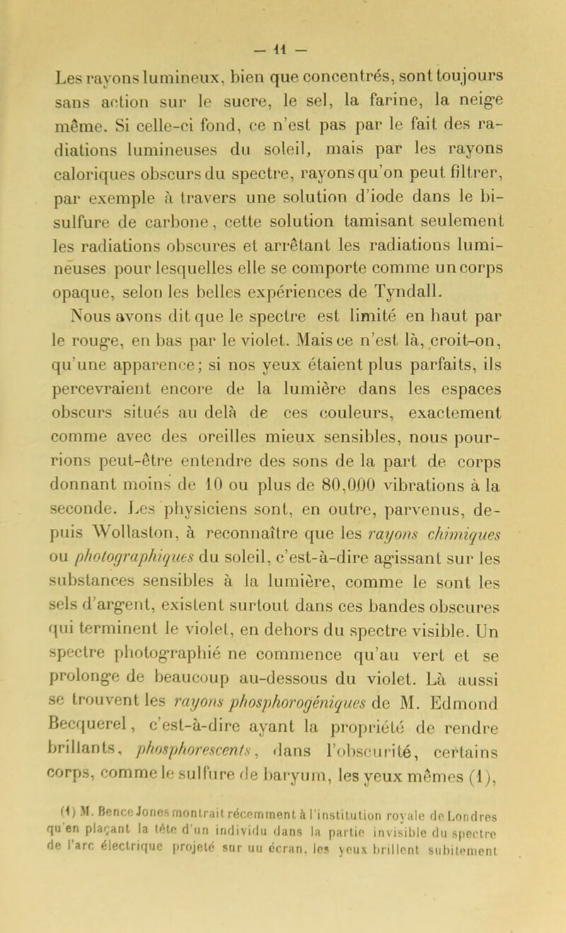 Les rayons lumineux, bien que concentrés, sont toujours sans action sur le sucre, le sel, la farine, la neig-e même. Si celle-ci fond, ce n'est pas par le fait des ra- diations lumineuses du soleil, mais par les rayons caloriques obscurs du spectre, rayons qu'on peut filtrer, par exemple à travers une solution d'iode dans le bi- sulfure de carbone, cette solution tamisant seulement les radiations obscures et arrêtant les radiations lumi- neuses pour lesquelles elle se comporte comme un corps opaque, selon les belles expériences de Tyndall. Nous avons dit que le spectre est limité en haut par le rouge, en bas par le violet. Mais ce n'est là, croit-on, qu'une apparence; si nos yeux étaient plus parfaits, ils percevraient encore de la lumière dans les espaces obscurs situés au delà de ces couleurs, exactement comme avec des oreilles mieux sensibles, nous pour- rions peut-être entendre des sons de la part de corps donnant moins de 10 ou plus de 80,0.00 vibrations à la seconde. Les physiciens sont, en outre, parvenus, de- puis WoUaston, à reconnaître que les rayons chimiques ou photographiques du soleil, c'est-à-dire agissant sur les substances sensibles à la lumière, comme le sont les sels d'arg-ent, existent surtout dans ces bandes obscures qui terminent le violet, en dehors du spectre visible. Un spectre photog>raphié ne commence qu'au vert et se prolonge de beaucoup au-dessous du violet. Là aussi se trouvent les rayons phosphorogéniques &q M. Edmond Becquerel, c'est-à-dire ayant la propriété de rendre brillants, phosphorescents, dans l'obscurité, certains corps, comme le sulfure fie baryum, les yeux mêmes (1), H) M. BenccJonosrnonIrait récpmment à l'instilution royalo do Londres qu en plar;ant la tétc d'un individu dans la parlio invisible du spectro de l'arc électrique projeté sur uu écran, les yeux brillent subitement