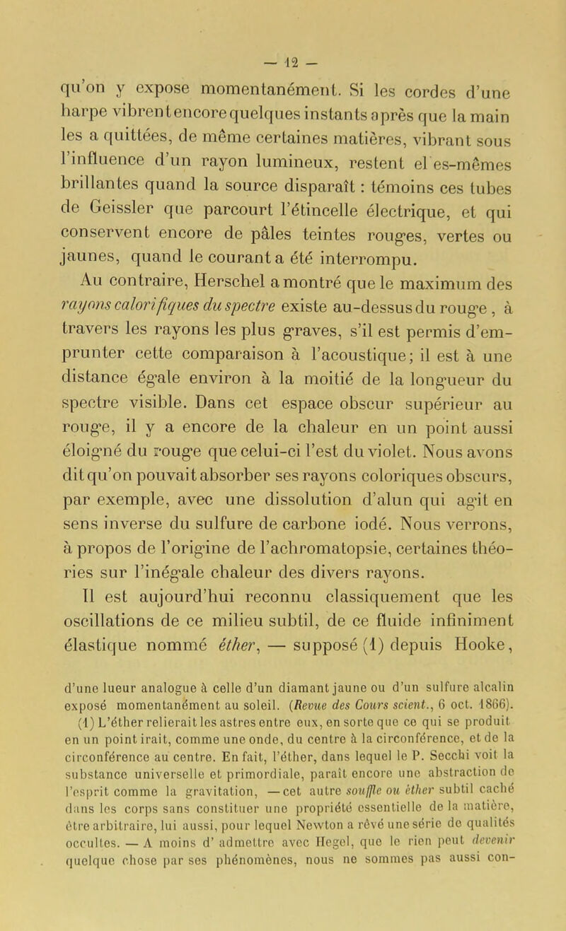 — d2 - qu'on y expose momentanément. Si les cordes d'une harpe vibrent encore quelques instants après que la main les a quittées, de même certaines matières, vibrant sous l'influence d'un rayon lumineux, restent el es-mêmes brillantes quand la source disparaît : témoins ces tubes de Geissler que parcourt l'étincelle électrique, et qui conservent encore de pâles teintes roug-es, vertes ou jaunes, quand le courant a été interrompu. Au contraire, Herschel a montré que le maximum des rayons calorifiques du spectre existe au-dessus du roug'e , à travers les rayons les plus g-raves, s'il est permis d'em- prunter cette comparaison à l'acoustique; il est à une distance ég^ale environ à la moitié de la long'ueur du spectre visible. Dans cet espace obscur supérieur au roug'e, il y a encore de la chaleur en un point aussi éloig-né du roug-e que celui-ci l'est du violet. Nous avons dit qu'on pouvait absorber ses rayons coloriques obscurs, par exemple, avec une dissolution d'alun qui ag'it en sens inverse du sulfure de carbone iodé. Nous verrons, à propos de l'orig-ine de l'achromatopsie, certaines théo- ries sur l'inég-ale chaleur des divers rayons. Il est aujourd'hui reconnu classiquement que les oscillations de ce milieu subtil, de ce fluide infiniment élastique nommé étJw\ — supposé (1) depuis Hooke, d'une lueur analogue à celle d'un diamant jaune ou d'un sulfure alcalin exposé momentanément au soleil. [Reme des Cours scient., 6 oct. 1866). (1) L'éther relierait les astres entre eux, en sorte que ce qui se produit en un point irait, comme une onde, du centre à la circonférence, et de la circonférence au centre. En fait, l'éther, dans lequel le P. Secclai voit la substance universelle et primordiale, paraît encore une abstraction de i'osprit comme la gravitation, —cet aulre soulJle ou ëther sublU caché dans les corps sans constituer une propriété essentielle de la matière, être arbitraire, lui aussi, pour lequel Newton a rêvé une série do qualités occultes. — A moins d'admettre avec Hegel, que le rien peut devenir quelque chose par ses phénomènes, nous ne sommes pas aussi con-