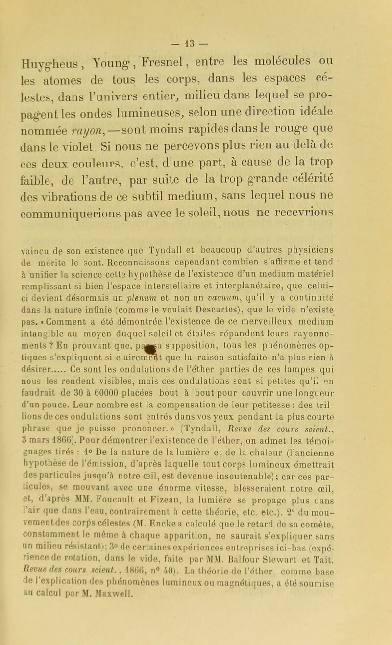 Hiiyg-heus, Young*, Fresnel, entre les molécules ou les atomes de tous les corps, dans les espaces cé- lestes, dans l'univers entier, milieu dans lequel se pro- pag-enlles ondes lumineuses, selon une direction idéale nommée rayon, —sont moins rapides dans le roug-e que dans le violet Si nous ne percevons plus rien au delà de ces deux couleurs, c'est, d'une part, à cause de la trop faible, de l'autre, par suite de la trop grande célérité des vibrations de ce subtil médium, sans lequel nous ne communiquerions pas avec le soleil, nous ne recevrions vaincu de son existence que Tyndall et beaucoup d'autres physiciens de mérite le sont. Reconnaissons cependant combien s'affirme et tend à unifier la science cette hypothèse de l'existence d'un médium matériel remplissant si bien l'espace interstellaire et interplanétaire, que celui- ci devient désormais un plénum et non un vacauni, qu'il y a continuité dans la nature infinie (comme le voulait Descartes), que le vide n'existe pas. «Comment a été démontrée l'existence de ce merveilleux médium intangible au moyen duquel soleil et étoi'es répandent leurs rayonne- ments ? En prouvant que, p^||a supposition, tous les phénomènes op- tiques s'expliquent si clairernenl que la raison satisfaite n'a plus rien à désirer Ce sont les ondulations de l'éther parties de ces lampes qui nous les rendent visibles, mais ces ondulations sont si petites qu'i. faudrait de 30 à 60000 placées bout à bout pour couvrir une longueur d'un pouce. Leur nombre est la compensation de leur petitesse : des tril- lions de ces ondulations sont entrés dans vos yeux pendant la plus courte phrase que je puisse prononcer.» (Tyndall, Revue des cours scient., 3 mars 4866). Pour démontrer l'existence de l'éther, on admet les témoi- gnages tirés : l De la nature de la lumière et de la chaleur (l'ancienne hypothèse de l'émission, d'après laquelle tout corps lumineux émettrait desparlicules jusqu'à notre œil, est devenue insoutenable); car ces par- ticules, se mouvant avec une énorme vitesse, blesseraient notre œil, et, d'après MM. Foucault et Fizeau, la lumière se propage plus dans l'air que dans l'eau, contrairement à cette théorie, etc. etc.). 2 du mou- vementdes corftn célestes (M. Enckea calculé que le retard do sa comète, constamment le môme à chaque apparition, ne saurait s'expliquer sans un miliou résistanli; 3» do certaines ox[)érioncos entreprises ici-bas (expé- rience de rotation, dans le vide, faite par MM. Ijaifour Stovvart et Tait. Revue des cours scient., 1866, n» 40). La théorie do l'éther comme base de l'explication des phénomènes lumineux ou magnétiques, a été soumise au calcul par M, Maxwell,