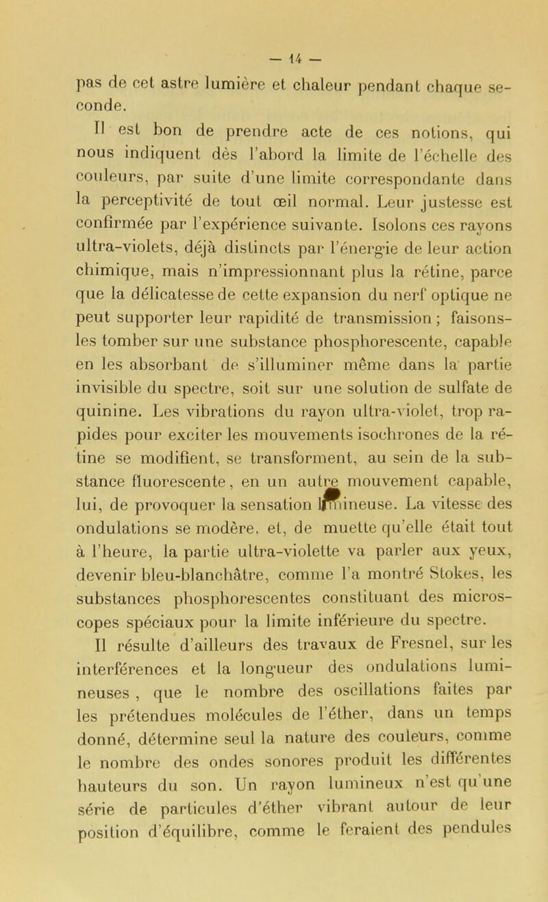 pas de cet astre lumière et chaleur pendant chaque se- conde. Il est bon de prendre acte de ces notions, qui nous indiquent dès l'abord la limite de l'échelle des couleurs, par suite d'une limite correspondante dans la perceptivité de tout œil normal. Leur justesse est confirmée par l'expérience suivante. Isolons ces rayons ultra-violets, déjà distincts par l'énerg-ie de leur action chimique, mais n'impressionnant plus la rétine, parce que la délicatesse de cette expansion du nerf optique ne peut supporter leur rapidité de transmission ; faisons- les tomber sur une substance phosphorescente, capable en les absorbant de s'illuminer même dans la partie invisible du spectre, soit sur une solution de sulfate de quinine. Les vibrations du rayon ultra-violet, trop ra- pides pour exciter les mouvements isochrones de la ré- tine se modifient, se transforment, au sein de la sub- stance fluorescente, en un autre mouvement capable, lui, de provoquer la sensation iffiineuse. La vitesse des ondulations se modère, et, de muette qu'elle était tout à l'heure, la partie ultra-violette va parler aux yeux, devenir bleu-blanchâtre, comme l'a montré Stokes, les substances phosphorescentes constituant des micros- copes spéciaux pour la limite inférieure du spectre. Il résulte d'ailleurs des travaux de Fresnel, sur les interférences et la long'ueur des ondulations lumi- neuses , que le nombre des oscillations faites par les prétendues molécules de l'éther, dans un temps donné, détermine seul la nature des couleurs, conmie le nombre des ondes sonores produit les différentes hauteurs du son. Un rayon lumineux n'est qu'une série de particules d'éther vibrant autour de leur position d'équilibre, comme le feraient des pendules