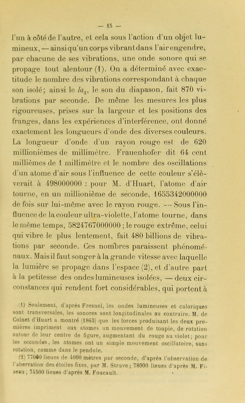 — [r, — l'un à côté de l'autre, et cela sous l'action d'un objet lu- mineux, — ainsi qu'un corps vibrant dans l'air eng'endre, par chacune de ses vibrations, une onde sonore qui se propag'e tout alentour (1). On a déterminé avec exac- titude le nombre des vibrations correspondant à chaque son isolé; ainsi le /«g, le son du diapason, fait 870 vi- brations par seconde. De même les mesures les plus rig-oureuses, prises sur la larg^eur et les positions des frangées, dans les expériences d'interférence, ont donné exactement les long'ueurs d'onde des diverses couleurs. La long-ueur d'onde d'un rayon roug-e est de 620 millionièmes de millimètre. Frauenhofer dit 64 cent millièmes de 1 millimètre et le nombre des oscillations d'un atome d'air sous l'influence de cette couleur s'élè- verait à 498000000 : pour M. d'Huart, l'atome d'air tourne, en un millionième de seconde, 1655342000000 de fois sur lui-même avec le rayon roug-e. -•- Sous l'in- fluence de la couleur ultra-violette, l'atome tourne, dans le même temps, 5824767000000 ; le roug-e extrême, celui qui vibre le plus lentement, fait 480 billions de vibra- tions par seconde. Ces nomlDres paraissent phénomé- naux. Mais il faut song-er àla g-rande vitesse avec laquelle la lumière se propag-e dans l'espace (2), et d'autre part à la petitesse des ondes lumineuses isolées, — deux cir- constances qui rendent fort considérables, qui portent à (i) Seulement, d'après Fresnel, les ondes lumineuses et caloriques sont transversales, les sonores sont longitudinales au contraire. M. de Colnet d'Huart a montré (1863) que les forces produisant les deux pre- mières impriment aux atomes un mouvement de toupie, de rotation autour de leur centre de figure, augmentant du rouge au violet; pour les secondes, les atomes ont un simple mouvement oscillatoire, sans rotation, comme dans le pendule. d) 770«0 lieues de 4000 mètres par seconde, d'après l'observation de l'aberration des étoiles fixes, par M. Struve; 78000 lieues d'après M. Fi- zeau ; 74500 lieues d'après M. Foucault.