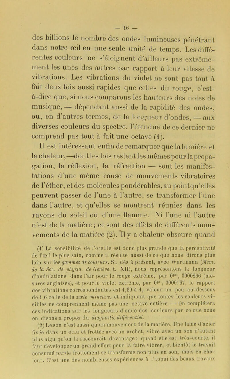 des billions le nombre des ondes lumineuses pénétrant dans notre œil en une seule unité de temps. Les diffé- rentes couleurs ne s'éloig-nent d'ailleurs pas extrême- ment les unes des autres par rapport à leur vitesse de vibrations. Les vibrations du violet ne sont pas tout à fait deux fois aussi rapides que celles du roug-e, c'est- à-dire que, si nous comparons les hauteurs des notes de musique, — dépendant aussi de la rapidité des ondes, ou, en d'autres termes, de la long-ueur d'ondes, — aux diverses couleurs du spectre, l'étendue de ce dernier ne comprend pas tout à fait une octave (1). Il est intéressant enfin de remarquer que la lumière et la chaleur,—dont les lois restent les mêmes pour lapropa- g'ation, la réflexion, la réfraction — sont les manifes- tations d'une même cause de mouvements vibratoires de Féther, et des molécules pondérables, au pointqu'elles peuvent passer de l'une à l'autre, se transformer l'une dans l'autre, et qu'elles se montrent réunies dans les rayons du soleil ou d'une flamme. Ni l'une ni l'autre n'est de la matière ; ce sont des effets de différents mou- vements de la matière (2). Il y a chaleur obscure quand (1) La sensibilité de l'oreille est donc plus grande que la perc.eptivité de l'œil le plus sain, comme il résulte aussi de ce que nous dirons plus loin sur les gammes de couleurs. Si, dès à présent, avec Wartmann {Mém. de la Soc. de physiq. de Genève, t. XII), nous représentons la longueur d'ondulations dans l'air pour le rouge extrême, par Qp-, 0000266 (me- sures anglaises), et pour le violet extrême, par Op , 0000167, le rapport des vibrations correspondantes est 1,59 à 1, valeur un peu au-dessous de 1,6 celle de la sixte mineure, et indiquant que toutes les couleurs vi- sibles ne comprennent même pas une octave entière. —On complétera ces indications sur les longueurs d'onde dos couleurs par ce que nous en disons à propos du diaijnoslic différentiel. (2) Le son n'est aussi qu'un mouvement de la matière. Une lame d'acier fixée dans un étau et frottée avec un archet, vibre avec un son d'autant plus aigu qu'on la raccourcit davantage; quand elle est très-courte, il faut développer un grand effort pour la faire vibrer, et bientôt le travail consumé par-le frottement se transforme non plus en son, mais en cha- leur. C'est une des nombreuses expériences l'appui des beaux travaux