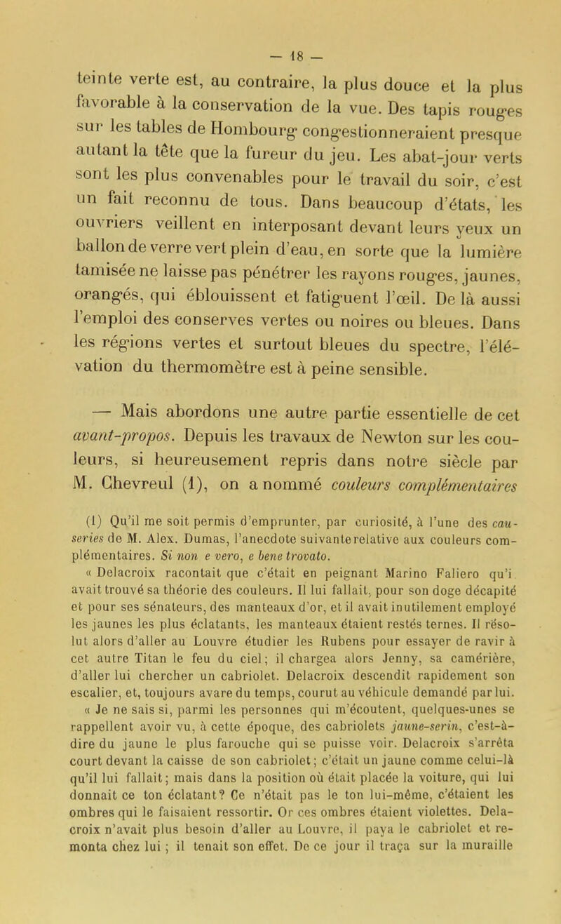 teinte verte est, au contraire, la plus douce et la plus favorable à la conservation de la vue. Des tapis roug-es sur les tables de Hombourg- cong-eslionneraient presque autant la tête que la fureur du jeu. Les abat-jour verts sont les plus convenables pour le travail du soir, c'est un fait reconnu de tous. Dans beaucoup d'états, les ouvriers veillent en interposant devant leurs yeux un ballon de verre vert plein d'eau, en sorte que la lumière tamisée ne laisse pas pénétrer les rayons roug-es, jaunes, orang-és, qui éblouissent et fatig-uent l'œil. De là aussi l'emploi des conserves vertes ou noires ou bleues. Dans les rég'ions vertes et surtout bleues du spectre, l'élé- vation du thermomètre est à peine sensible. — Mais abordons une autre partie essentielle de cet avant-propos. Depuis les travaux de Newton sur les cou- leurs, si heureusement repris dans notre siècle par M. Ghevreul (1), on a nommé couleurs complémentaires (i) Qu'il me soit permis d'emprunter, par curiosité, à l'une des cau- series de M. Alex. Dumas, l'anecdote suivante relative aux couleurs com- plémentaires. Si non e vero, e benetrovato. « Delacroix racontait que c'était en peignant Marino Faliero qu'i avait trouvé sa théorie des couleurs. Il lui fallait, pour son doge décapité et pour ses sénateurs, des manteaux d'or, et il avait inutilement employé les jaunes les plus éclatants, les manteaux étaient restés ternes. Il réso- lut alors d'aller au Louvre étudier les Rubens pour essayer de ravira cet autre Titan le feu du ciel; il chargea alors Jenny, sa camérière, d'aller lui chercher un cabriolet. Delacroix descendit rapidement son escalier, et, toujours avare du temps, courut au véhicule demandé par lui. « Je ne sais si, parmi les personnes qui m'écoutent, quelques-unes se rappellent avoir vu, à cette époque, des cabriolets jaune-serin, c'est-à- dire du jaune le plus farouche qui se puisse voir. Delacroix s'arrêta court devant la caisse de son cabriolet; c'était un jaune comme celui-là qu'il lui fallait; mais dans la position où était placée la voiture, qui lui donnait ce ton éclatant? Ce n'était pas le ton lui-même, c'étaient les ombres qui le faisaient ressortir. Or ces ombres étaient violettes. Dela- croix n'avait plus besoin d'aller au Louvre, il paya le cabriolet et re- monta chez lui ; il tenait son elfet. De ce jour il traça sur la muraille