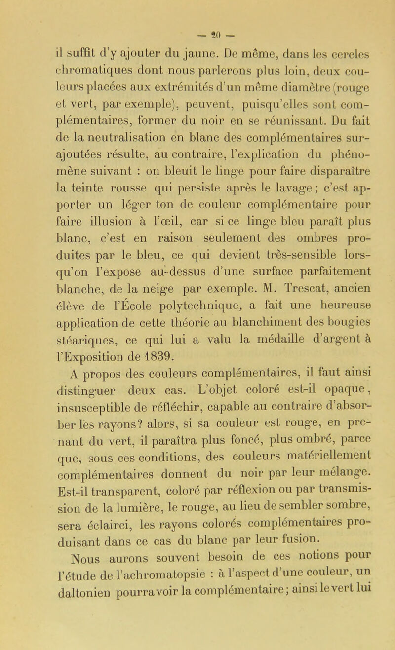 — 50 — il suffit d'y ajouter du jaune. De même, dans les cercles chromatiques dont nous parlerons plus loin, deux cou- leurs placées aux extrémités d'un même diamètre (roug'e et vert, par exemple), peuvent, puisqu'elles sont com- plémentaires, former du noir en se réunissant. Du fait de la neutralisation en blanc des complémentaires sur- ajoutées résulte, au contraire, l'explication du phéno- mène suivant : on bleuit le lingue pour faire disparaître la teinte rousse qui persiste après le lavag-e ; c'est ap- porter un lég-er ton de couleur complémentaire pour faire illusion à l'œil, car si ce ling-e bleu paraît plus blanc, c'est en raison seulement des ombres pro- duites par le bleu, ce qui devient très-sensible lors- qu'on l'expose au-dessus d'une surface parfaitement blanche, de la neig-e par exemple. M. Trescat, ancien élève de l'École polytechnique^ a fait une heureuse application de cette théorie au blanchiment des bougies stéariques, ce qui lui a valu la médaille d'arg-ent à l'Exposition de 1839. A propos des couleurs complémentaires, il faut ainsi disting-uer deux cas. L'objet coloré est-il opaque, insusceptible de réfléchir, capable au contraire d'absor- ber lès rayons? alors, si sa couleur est roug'e, en pre- nant du vert, il paraîtra plus foncé, plus ombré, parce que, sous ces conditions, des couleurs matériellement complémentaires donnent du noir par leur mélang-e. Est-il transparent, coloré par réflexion ou par transmis- sion de la lumière, le roug'e, au lieu de sembler sombre, sera éclairci, les rayons colorés complémentaires pro- duisant dans ce cas du blanc par leur fusion. Nous aurons souvent besoin de ces notions pour l'étude de l'achromatopsie : à l'aspect d'une couleur, un daltonien pourra voir la complémentaire ; ainsi le vert lui